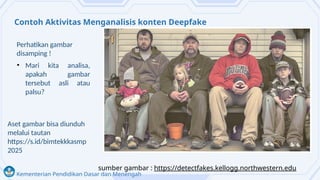 Kementerian Pendidikan Dasar dan Menengah
Contoh Aktivitas Menganalisis konten Deepfake
• Mari kita analisa,
apakah gambar
tersebut asli atau
palsu?
sumber gambar : https://detectfakes.kellogg.northwestern.edu
Aset gambar bisa diunduh
melalui tautan
https://s.id/bimtekkkasmp
2025
Perhatikan gambar
disamping !
 