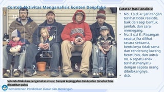 Kementerian Pendidikan Dasar dan Menengah
• No. 1 s.d. 4 : jari tangan
terlihat tidak realistis,
baik dari segi bentuk,
jumlah, dan cara
memegang.
• No. 5 s.d 8 : Pasangan
sepatu jika dilihat
secara seksama,
bentuknya tidak sama
dan cenderung kurang
beraturan, dan untuk
no. 6 sepatu anak
terlihat menyatu
dengan sepatu orang
dibelakangnya.
• dsb.
Contoh Aktivitas Menganalisis konten Deepfake
Setelah dilakukan pengamatan visual, banyak kejanggalan dan konten tersebut bisa
dipastikan palsu
Catatan hasil analisis:
 