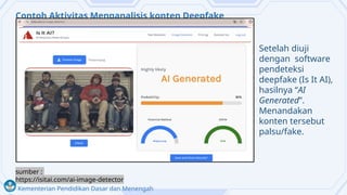 Kementerian Pendidikan Dasar dan Menengah
Contoh Aktivitas Menganalisis konten Deepfake
Setelah diuji
dengan software
pendeteksi
deepfake (Is It AI),
hasilnya “AI
Generated”.
Menandakan
konten tersebut
palsu/fake.
sumber :
https://isitai.com/ai-image-detector
 