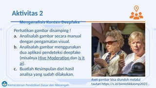 Kementerian Pendidikan Dasar dan Menengah
Aktivitas 2
Perhatikan gambar disamping !
a. Analisalah gambar secara manual
dengan pengamatan visual.
b. Analisalah gambar menggunakan
dua aplikasi pendeteksi deepfake
(misalnya Hive Moderation dan is it
ai).
c. Buatlah Kesimpulan dari hasil
analisa yang sudah dilakukan.
Aset gambar bisa diunduh melalui
tautan https://s.id/bimtekkkasmp2025
Menganalisis Konten Deepfake
 