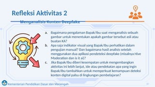Kementerian Pendidikan Dasar dan Menengah
Refleksi Aktivitas 2
a. Bagaimana pengalaman Bapak/Ibu saat menganalisis sebuah
gambar untuk menentukan apakah gambar tersebut asli atau
buatan KA?
b. Apa saja indikator visual yang Bapak/Ibu perhatikan dalam
pengujian manual? Dan bagaimana hasil analisis setelah
menggunakan dua aplikasi pendeteksi deepfake (misalnya Hive
Moderation dan is it ai)?
c. Jika Bapak/Ibu diberi kesempatan untuk mengembangkan
aktivitas ini lebih lanjut, ide atau pendekatan apa yang ingin
Bapak/Ibu tambahkan untuk memperkuat kemampuan deteksi
konten digital palsu di lingkungan pembelajaran?
Menganalisis Konten Deepfake
 