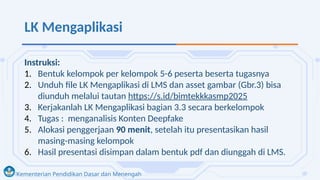 Kementerian Pendidikan Dasar dan Menengah
LK Mengaplikasi
Instruksi:
1. Bentuk kelompok per kelompok 5-6 peserta beserta tugasnya
2. Unduh file LK Mengaplikasi di LMS dan asset gambar (Gbr.3) bisa
diunduh melalui tautan https://s.id/bimtekkkasmp2025
3. Kerjakanlah LK Mengaplikasi bagian 3.3 secara berkelompok
4. Tugas : menganalisis Konten Deepfake
5. Alokasi penggerjaan 90 menit, setelah itu presentasikan hasil
masing-masing kelompok
6. Hasil presentasi disimpan dalam bentuk pdf dan diunggah di LMS.
 