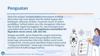Kementerian Pendidikan Dasar dan Menengah
Penguatan
Telah kita pelajari bersama bahwa Kecerdasan Artifisial
(KA) bukan lagi masa depan dan KA adalah bagian dari
kehidupan sekarang. Di kelas, di ponsel murid, di sistem
pendidikan, bahkan dalam cara kita mengakses informasi.
Tapi di balik segala kecanggihan itu, ada tantangan baru
yang tidak kalah penting yaitu bagaimana memastikan KA
digunakan secara aman, adil, dan etis.
Sebagai pendidik, peran Bapak/Ibu sangat sentral dan
strategis. Anda tidak hanya menyampaikan informasi,
tetapi juga menanamkan nilai-nilai. Ketika murid mulai
mengenal KA, mereka perlu diarahkan bukan hanya untuk
“menguasai teknologi”, tetapi juga memahami tanggung
jawab moral di balik penggunaannya.
 