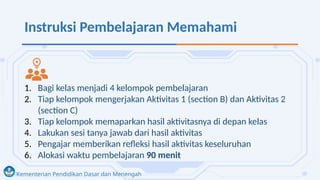 Kementerian Pendidikan Dasar dan Menengah
Instruksi Pembelajaran Memahami
1. Bagi kelas menjadi 4 kelompok pembelajaran
2. Tiap kelompok mengerjakan Aktivitas 1 (section B) dan Aktivitas 2
(section C)
3. Tiap kelompok memaparkan hasil aktivitasnya di depan kelas
4. Lakukan sesi tanya jawab dari hasil aktivitas
5. Pengajar memberikan refleksi hasil aktivitas keseluruhan
6. Alokasi waktu pembelajaran 90 menit
 