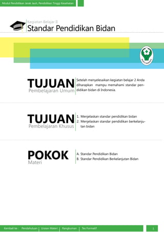 Modul Pendidikan Jarak Jauh, Pendidikan Tinggi Kesehatan
Kembali ke : Pendahuluan Uraian Materi Rangkuman Tes Formatif 1
Standar Pendidikan Bidan
Kegiatan Belajar II
1.	 Menjelaskan standar pendidikan bidan
2.	Menjelaskan standar pendidikan berkelanju-
tan bidan
TUJUANPembelajaran Khusus
A.	Standar Pendidikan Bidan
B.	Standar Pendidikan Berkelanjutan BidanPOKOKMateri
Setelah menyelesaikan kegiatan belajar 2 Anda
diharapkan mampu memahami standar pen-
didikan bidan di Indonesia.
TUJUANPembelajaran Umum
 