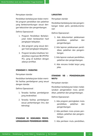 Modul Pendidikan Jarak Jauh, Pendidikan Tinggi Kesehatan
Kembali ke : Pendahuluan Uraian Materi Rangkuman Tes Formatif 11
Pernyataan standar:
Pendidikan berkelanjutan bidan memi-
liki program pendidikan dan pelatihan
yang berkesinambungan sesuai den-
gan kebutuhan dan pengembangan.
Definisi Operasional :
1.	 Program Pendidikan Berkelan-
jutan bidan berdasarkan hasil
pengkajian kelayakan.
2.	 Ada program yang sesuai den-
gan hasil pengkajian kelayakan.
3.	 Program tersebut disahkan/ ter-
akreditasi organisasi IBI (PP/PD/
PC), yang di buktikan dengan
adanya sertifikat.
STANDAR V : FASILITAS
Pernyataan standar
Pendidikan berkelanjutan bidan memi-
liki fasilitas pembelajaran yang sesuai
dengan standar.
Definisi Operasional :
1. Tersedia fasilitas pembelajaran
yang terakreditasi
2. Tersedia fasilitas pembelajaran
sesuai perkembangan ilmu dan
teknologi.
STANDAR VI: DOKUMEN PENYE-
LENGGARAAN PENDIDIKAN BERKE-
LANJUTAN
Pernyataan standar
Pendidikan berkelanjutan dan pengem-
bangan bidan perlu pendokumenta-
sian
Definisi Operasional :
1. Ada dokumentasi pelaksanaan
pendidikan, pelatihan dan
pengembangan.
2. Ada laporan pelaksanaan pendi-
dikan, pelatihan dan pengem-
bangan.
3. Ada laporan evaluasi pendidikan,
pelatihan dan pengembangan.
4. Ada rencana tindak lanjut yang
jelas.
STANDAR VII : PENGENDALIAN
MUTU
Pernyataan standar:
Pendidikan berkelanjutan bidan melak-
sanakan pengendalian mutu pendi-
dikan, pelatihan dan pengembangan.
Definisi Operasional :
1. Ada program peningkatan mutu
pendidikan, pelatihan dan
pengembangan.
2. Ada penilaian mutu proses pen-
didikan, pelatihan dan pengem-
bangan
3. Ada penilaian mutu pendidikan,
 