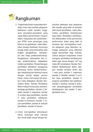 Modul Pendidikan Jarak Jauh, Pendidikan Tinggi Kesehatan
Kembali ke : Pendahuluan Uraian Materi Rangkuman Tes Formatif 13
Rangkuman
1.	 Tingkat kebutuhan masyarakat terh-
adap rmutu atau kualitas pelayanan
kebidanan sudah semakin tinggi,
serta perubahan-perubahan yang
cepat dalam pemerintahan maupun
dalam masyarakat dan perkemban-
gan IPTEK serta persaingan yang
ketat di era globalisasi, maka diper-
lukan tenaga kesehatan khususnya
tenaga bidan yang berkualitas baik
tingkat pengetahuan, ketrampi-
lan dan sikap profesionalismenya.
Pengetahuan, ketrampilan dan si-
kap profesionalisme didapatkan
melalui pendidikan. Pengembangan
pendidikan kebidanan seyogyanya
dirancang secara berkesinambun-
gan, berjenjang dan berlanjut sesuai
dengan prinsip belajar seumur
hidup. Untuk menunjang hal terse-
but maka ditetapkan Standar Pen-
didikan Bidan. Standar Pendidikan
Bidan meliputi 9 area yaitu; standar1:
lembaga pendidikan, standar 2: fal-
safah, standar 3: organisasi, standar
4: sumber daya pendidikan, standar
5: pola pendidikan kebidanan,
standar 6: kurikulum, standar 7: tu-
juan pendidikan, standar 8: evaluasi
pendidikan, standar 9: lulusan.
2.	Untuk meningkatkan kemampuan
teknis, hubungan antar manusia
dan moral bidan sesuai dengan ke-
butuhan pekerjaan atau pelayanan
dan standar yang telah di tentukan
oleh konsil pendidikan, maka dibu-
tuhkan pendidikan berkelanjutan
bagi bidan. Pendidikan berkelanju-
tan dilaksanakan untuk pemenuhan
performance bidan yang telah di
tentukan dan meningkatkan kuali-
tas pelayanan yang diberikan, se-
hingga pelayanan yang diberikan
dapat bermanfaat bagi individu,
institus ataupun masyarakat. Untuk
mengatur pendidikan berkelanjutan
bidan agar sesuai dengan “rel”-nya
maka IBI menetapkan Standar Pen-
didikan Berkelanjutan Bidan, ada-
pun standar tersebut terdiri dari
7 area yaitu; standar 1: organisasi,
standar 2: falsafah, standar 3: sum-
ber daya pendidikan, standar 4:
program pendidikan dan pelatihan,
standar 5: fasilitas, standar 6: doku-
men penyelenggaraan pendidikan
berkelanjutan, dan stardar 7: pen-
gendalian mutu.
 