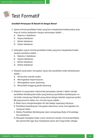 Modul Pendidikan Jarak Jauh, Pendidikan Tinggi Kesehatan
Kembali ke : Pendahuluan Uraian Materi Rangkuman Tes Formatif 14
Test Formatif
Jawablah Pertanyaan Di Bawah Ini dengan Benar!
1.	 Syarat minimal pendidikan bidan yang bisa menjalankan/melaksanakan prak-
tinya di institusi pelayanan maupun perorangan adalah ....
A.	 Diploma 3 kebidanan
B.	 Sarjana kebidanan
C.	 Marter kebidanan
D.	 Doktor kebidanan
2.	 Sedangkan syarat minimal pendidikan bidan yang bisa menjalankan/melak-
sanakan penelitian adalah ....
A.	 Diploma 3 kebidanan
B.	 Sarjana kebidanan
C.	 Marter kebidanan
D.	 Doktor kebidanan
3.	 Dibawah yang bukan merupakan tujuan dari pendidikan bidan berkelanjutan
adalah ....
A.	 Pemenuhan standar profesi
B.	 Meningkatkan kepemimpinan
C.	 Meningkatkan karier seseorang
D.	 Menambah tanggung jawab seseorang
4.	 Dibawah ini yang bukan maksud dari pernyataan standar 2 dalam standar
pendidikan berkelanjutan bidan yang berbunyi pendidikan berkelanjutan un-
tuk bidan mempunyai falsafah yang selaras dengan falsafah organisasi profesi
IBI yang tercermin dalam visi, misi dan tujuan adalah ....
A.	Bidan harus mengembangkan diri dan belajar sepanjang hidupnya.
B.	Pendidikan berkelanjutan merupakan kebutuhan untuk meningkatkan ke-
mampuan bidan .
C.	Melalui Pendidikan Berkelanjutan akan memperkaya Body of Knowledge
ilmu kebidanan.
D.	Merupakn kewajiban bidan untuk memenuhi standar minimal pendidikan
dari pemerintah agar bisa menjalankan peran dan fungsi bidan sebagai
 