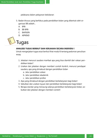 Modul Pendidikan Jarak Jauh, Pendidikan Tinggi Kesehatan
Kembali ke : Pendahuluan Uraian Materi Rangkuman Tes Formatif 15
pelaksana dalam pelayanan kebidanan
5.	 Badan khusus yang berfokus pada pendidikan bidan yang dibentuk oleh or-
ganisasi IBI adalah...
A.	BPB
B.	IBI-BPB
C.	BAPEKIN
D.	AIPKIND
Tugas
ANALISIS TUGAS BERIKUT DAN KERJAKAN SECARA INDIVIDU !
Untuk mengerjakan tugas essai berikut lihat modul 6 tentang pedoman penulisan
essay
1.	Jelaskan menurut saudara manfaat apa yang bisa diambil dari vokasi pen-
didikan bidan?
2.	Uraikan dan jelaskan dengan memberi contoh konkrit, menurut pendapat
saudara, apa yang dimaksud dengan pendidikan bidan
a.	 Jalur pendidikan vokasi
b.	Jalur pendidikan akademik
c.	 Jalur pendidikan profesi
3.	 Apa yang dimaksud dengan pendidikan berkelanjutan bagi bidan!
4.	 Sebutkan dan uraikan tujuan dari pendidikan berkelanjutan bagi bidan!
5.	 Berapa standar yang menaungi adanya pendidikan berkelanjutan bidan, se-
butkan dan jelaskan dengan memberi contoh!
 