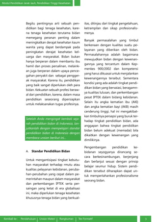Modul Pendidikan Jarak Jauh, Pendidikan Tinggi Kesehatan
Kembali ke : Pendahuluan Uraian Materi Rangkuman Tes Formatif 3
Begitu pentingnya arti sebuah pen-
didikan bagi tenaga kesehatan, kare-
na tenaga kesehatan terutama bidan
memegang peranan penting dalam
meningkatkan derajat kesehatan kaum
wanita yang dapat berdampak pada
peningkatan derajat kesehatan kel-
uarga dan masyarakat. Bidan bukan
hanya berperan dalam membantu ibu
hamil dan proses persalinan, melaink-
an juga berperan dalam upaya pence-
gahan penyakit dan sebagai pengger-
ak masyarakat. Karena itu, pendidikan
yang baik sangat diperlukan oleh para
bidan. Kekuatan sebuah profesi beraw-
al dari pendidikan, karena, dalam masa
pendidikan seseorang dipersiapkan
untuk melaksanakan tugas profesinya.
Setelah Anda mengingat kembali seja-
rah pendidikan bidan di Indonesia, lan-
jutkanlah dengan mempelajari standar
pendidikan bidan di Indonesia dengan
membaca uraian berikut ini...
A.	 Standar Pendidikan Bidan
Untuk mengantisipasi tingkat kebutu-
han masyarakat terhadap rmutu atau
kualitas pelayanan kebidanan, peruba-
han-perubahan yang cepat dalam pe-
merintahan maupun dalam masyarakat
dan perkembangan IPTEK serta per-
saingan yang ketat di era globalisasi
ini, maka diperlukan tenaga kesehatan
khususnya tenaga bidan yang berkual-
itas, ditinjau dari tingkat pengetahuan,
ketrampilan dan sikap profesionalis-
menya.
Banyak permasalahan yang timbul
berkenaan dengan kualitas suatu pe-
layanan yang diberikan oleh bidan.
Permasalahannya adalah bagaimana
mewujudkan bidan dengan kewenan-
gannya yang tercantum dalam Kep-
menkes 900/2002 dan kompetensi
yang harus dikuasai untuk menjalankan
kewenangannya tersebut. Sementara
kondisi yang ada adalah tingkat pendi-
dikan bidan yang bervaiasi, beragamn-
ya kualitas lulusan, dan perkembangan
pesat IPTEK dalam bidang kebidanan.
Selain itu angka kematian ibu (AKI)
dan angka kematian bayi (AKB) masih
cenderung tinggi, hal ini mengakibat-
kan timbulnya persepsi yang buruk ter-
hadap tingkat pendidikan bidan, ada
anggapan bahwa tingkat pendidikan
bidan belum adekuat (memadai) bila
dikaitkan dengan kewenangan yang
dimilikinya.
Pengembangan pendidikan ke-
bidanan seyogyanya dirancang se-
cara berkesinambungan, berjenjang
dan berlanjut sesuai dengan prinsip
belajar seumur hidup. Sistem pendi-
dikan tersebut diharapkan dapat un-
tuk mempertahankan profesionalisme
seorang bidan.
 