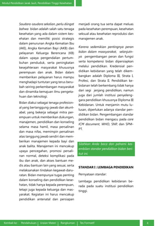Modul Pendidikan Jarak Jauh, Pendidikan Tinggi Kesehatan
Kembali ke : Pendahuluan Uraian Materi Rangkuman Tes Formatif 4
Saudara-saudara sekalian, perlu diingat
bahwa bidan adalah salah satu tenaga
kesehatan yang ada dalam sistem kes-
ehatan dan memiliki posisi strategis
dalam penurunan Angka Kematian Ibu
(AKI), Angka Kematian Bayi (AKB) dan
pelayanan Keluarga Berencana (KB)
dalam upaya pengendalian pertum-
buhan penduduk, serta peningkatan
kesejahteraan masyarakat khususnya
perempuan dan anak. Bidan dalam
memberikan pelayanan harus mampu
menghadapi tuntutan yang terus beru-
bah seiring perkembangan masyarakat
dan dinamika kemajuan ilmu pengeta-
huan dan teknologi.
Bidan diakui sebagai tenaga profesion-
al yang bertanggung-jawab dan akunt-
abel, yang bekerja sebagai mitra per-
empuan untuk memberikan dukungan,
manajemen, pendidikan dan konseling
selama masa hamil, masa persalinan
dan masa nifas, memimpin persalinan
atas tanggung jawab sendiri dan mem-
berikan manajemen kepada bayi dan
anak balita. Manajemen ini mencakup
upaya pencegahan, promosi persali-
nan normal, deteksi komplikasi pada
ibu dan anak, dan akses bantuan me-
dis atau bantuan lain yang sesuai, serta
melaksanakan tindakan kegawat-daru-
ratan. Bidan mempunyai tugas penting
dalam konseling dan pendidikan kese-
hatan, tidak hanya kepada perempuan,
tetapi juga kepada keluarga dan mas-
yarakat. Kegiatan ini harus mencakup
pendidikan antenatal dan persiapan
menjadi orang tua serta dapat meluas
pada kesehatan perempuan, kesehatan
seksual atau kesehatan reproduksi dan
manajemen anak.
Karena sedemikian pentingnya peran
bidan dalam maasyarakat, selanjutn-
ya pengembangan peran dan fungsi
serta kompetensi bidan dipersiapkan
melalui pendidikan. Kredensial pen-
didikan kebidanan yang telah dikem-
bangkan adalah Diploma III, Strata I,
Profesi, dan Strata II. Pendidikan ke-
bidanan telah berkembang tidak hanya
dari segi jenjang pendidikan, namun
juga dari jumlah institusi penyeleng-
gara pendidikan khususnya Diploma III
Kebidanan. Untuk menjamin mutu lu-
lusan, diperlukan adanya standar pen-
didikan bidan. Pengembangan standar
pendidikan bidan mengacu pada core
ICM document, WHO, SNP, dan SPM-
PT.
Silahkan Anda baca dan pahami kes-
embilan standar pendidikan bidan beri-
kut ini:
STANDAR I : LEMBAGA PENDIDIKAN
Pernyataan standar:
Lembaga pendidikan kebidanan be-
rada pada suatu institusi pendidikan
tinggi.
 