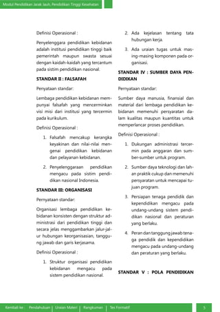 Modul Pendidikan Jarak Jauh, Pendidikan Tinggi Kesehatan
Kembali ke : Pendahuluan Uraian Materi Rangkuman Tes Formatif 5
Definisi Operasional :
Penyelenggara pendidikan kebidanan
adalah institusi pendidikan tinggi baik
pemerintah maupun swasta sesuai
dengan kaidah-kaidah yang tercantum
pada sistim pendidikan nasional.
STANDAR II : FALSAFAH
Penyataan standar:
Lembaga pendidikan kebidanan mem-
punyai falsafah yang mencerminkan
visi misi dari institusi yang tercermin
pada kurikulum.
Definisi Operasional :
1.	 Falsafah mencakup kerangka
keyakinan dan nilai-nilai men-
genai pendidikan kebidanan
dan pelayanan kebidanan.
2.	 Penyelenggaraan pendidikan
mengacu pada sistim pendi-
dikan nasional Indonesia.
STANDAR III: ORGANISASI
Pernyataan standar:
Organisasi lembaga pendidikan ke-
bidanan konsisten dengan struktur ad-
ministrasi dari pendidikan tinggi dan
secara jelas menggambarkan jalur-jal-
ur hubungan keorganisasian, tanggu-
ng jawab dan garis kerjasama.
Definisi Operasional :
1.	 Struktur organisasi pendidikan
kebidanan mengacu pada
sistem pendidikan nasional.
2.	 Ada kejelasan tentang tata
hubungan kerja.
3.	 Ada uraian tugas untuk mas-
ing-masing komponen pada or-
ganisasi.
STANDAR IV : SUMBER DAYA PEN-
DIDIKAN
Pernyataan standar:
Sumber daya manusia, finansial dan
material dari lembaga pendidikan ke-
bidanan memenuhi persyaratan da-
lam kualitas maupun kuantitas untuk
memperlancar proses pendidikan.
Definisi Operasional :
1.	 Dukungan administrasi tercer-
min pada anggaran dan sum-
ber-sumber untuk program.
2.	 Sumber daya teknologi dan lah-
an praktik cukup dan memenuhi
persyaratan untuk mencapai tu-
juan program.
3.	 Persiapan tenaga pendidik dan
kependidikan mengacu pada
undang-undang sistem pendi-
dikan nasional dan peraturan
yang berlaku.
4.	 Peran dan tanggung jawab tena-
ga pendidik dan kependidikan
mengacu pada undang-undang
dan peraturan yang berlaku.
STANDAR V : POLA PENDIDIKAN
 