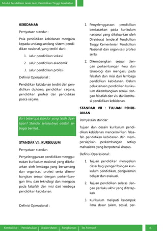 Modul Pendidikan Jarak Jauh, Pendidikan Tinggi Kesehatan
Kembali ke : Pendahuluan Uraian Materi Rangkuman Tes Formatif 6
KEBIDANAN
Pernyataan standar :
Pola pendidikan kebidanan mengacu
kepada undang-undang sistem pendi-
dikan nasional, yang terdiri dari :
1.	 Jalur pendidikan vokasi
2.	 Jalur pendidikan akademik
3.	 Jalur pendidikan profesi
Definisi Operasional :
Pendidikan kebidanan terdiri dari pen-
didikan diploma, pendidikan sarjana,
pendidikan profesi dan pendidikan
pasca sarjana.
Apakah yang dapat Anda simpulkan
dari beberapa standar yang telah dipe-
lajari? Standar selanjutnya adalah se-
bagai berikut…
STANDAR VI : KURIKULUM
Pernyataan standar:
Penyelenggaraan pendidikan menggu-
nakan kurikulum nasional yang dikelu-
arkan oleh lembaga yang berwenang
dan organisasi profesi serta dikem-
bangkan sesuai dengan perkemban-
gan ilmu dan teknologi dan mengacu
pada falsafah dan misi dari lembaga
pendidikan kebidanan.
Definisi Operasional :
1.	 Penyelenggaraan pendidikan
berdasarkan pada kurikulum
nasional yang dikeluarkan oleh
Direktorat Jenderal Pendidikan
Tinggi Kementerian Pendidikan
Nasional dan organisasi profesi
serta
2.	 Dikembangkan sesuai den-
gan perkembangan ilmu dan
teknologi dan mengacu pada
falsafah dan misi dari lembaga
pendidikan kebidanan. Dalam
pelaksanaan pendidikan kuriku-
lum dikembangkan sesuai den-
gan falsafah dan visi dari institu-
si pendidikan kebidanan.
STANDAR VII : TUJUAN PENDI-
DIKAN
Pernyataan standar:
Tujuan dan desain kurikulum pendi-
dikan kebidanan mencerminkan falsa-
fah pendidikan kebidanan dan mem-
persiapkan perkembangan setiap
mahasiswa yang berpotensi khusus.
Definisi Operasional :
1.	 Tujuan pendidikan merupakan
dasar bagi pengembangan kuri-
kulum pendidikan, pengalaman
belajar dan evaluasi.
2.	 Tujuan pendidikan selaras den-
gan perilaku akhir yang ditetap-
kan
3.	 Kurikulum meliputi kelompok
ilmu dasar (alam, sosial, per-
 