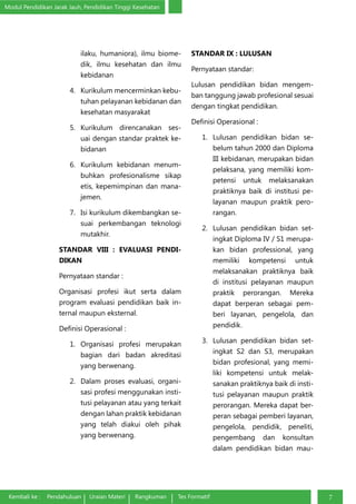 Modul Pendidikan Jarak Jauh, Pendidikan Tinggi Kesehatan
Kembali ke : Pendahuluan Uraian Materi Rangkuman Tes Formatif 7
ilaku, humaniora), ilmu biome-
dik, ilmu kesehatan dan ilmu
kebidanan
4.	 Kurikulum mencerminkan kebu-
tuhan pelayanan kebidanan dan
kesehatan masyarakat
5.	 Kurikulum direncanakan ses-
uai dengan standar praktek ke-
bidanan
6.	 Kurikulum kebidanan menum-
buhkan profesionalisme sikap
etis, kepemimpinan dan mana-
jemen.
7.	 Isi kurikulum dikembangkan se-
suai perkembangan teknologi
mutakhir.
STANDAR VIII : EVALUASI PENDI-
DIKAN
Pernyataan standar :
Organisasi profesi ikut serta dalam
program evaluasi pendidikan baik in-
ternal maupun eksternal.
Definisi Operasional :
1.	 Organisasi profesi merupakan
bagian dari badan akreditasi
yang berwenang.
2.	 Dalam proses evaluasi, organi-
sasi profesi menggunakan insti-
tusi pelayanan atau yang terkait
dengan lahan praktik kebidanan
yang telah diakui oleh pihak
yang berwenang.
STANDAR IX : LULUSAN
Pernyataan standar:
Lulusan pendidikan bidan mengem-
ban tanggung jawab profesional sesuai
dengan tingkat pendidikan.
Definisi Operasional :
1.	 Lulusan pendidikan bidan se-
belum tahun 2000 dan Diploma
III kebidanan, merupakan bidan
pelaksana, yang memiliki kom-
petensi untuk melaksanakan
praktiknya baik di institusi pe-
layanan maupun praktik pero-
rangan.
2.	 Lulusan pendidikan bidan set-
ingkat Diploma IV / S1 merupa-
kan bidan professional, yang
memiliki kompetensi untuk
melaksanakan praktiknya baik
di institusi pelayanan maupun
praktik perorangan. Mereka
dapat berperan sebagai pem-
beri layanan, pengelola, dan
pendidik.
3.	 Lulusan pendidikan bidan set-
ingkat S2 dan S3, merupakan
bidan profesional, yang memi-
liki kompetensi untuk melak-
sanakan praktiknya baik di insti-
tusi pelayanan maupun praktik
perorangan. Mereka dapat ber-
peran sebagai pemberi layanan,
pengelola, pendidik, peneliti,
pengembang dan konsultan
dalam pendidikan bidan mau-
 