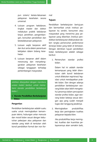 Modul Pendidikan Jarak Jauh, Pendidikan Tinggi Kesehatan
Kembali ke : Pendahuluan Uraian Materi Rangkuman Tes Formatif 8
pun sistem/ ketata-laksanaan
pelayanan kesehatan secara
universal.
4.	 Lulusan program kebidanan,
tingkat master dan doktor
melakukan praktik kebidanan
lanjut, penelitian, pengemban-
gan, konsultan pendidikan dan
ketatalaksanaan pelayanan.
5.	 Lulusan wajib berperan aktif
dan ikut serta dalam penentuan
kebijakan dalam bidang kese-
hatan.
6.	 Lulusan berperan aktif dalam
merancang dan menyeleng-
garakan pelayanan kesehatan
sebagai tanggapan terhadap
perkembangan masyarakat.
Nah, sekarang Anda sudah memahami
standar pendidikan bidan di Indoensia,
silahkan dilanjutkan dengan membaca
uraian materi berikut, untuk mema-
hami standar pendidikan berkelanjut
bidan !
B.	 Standar Pendidikan Berkelanjutan
Bidan
Pengertian
Pendidikan berkelanjutan adalah suatu
usaha untuk meningkatkan kemam-
puan teknis, hubungan antar manusia
dan moral bidan sesuai dengan kebu-
tuhan pekerjaan atau pelayanan dan
standar yang telah di tentukan oleh
konsil pendidikan formal dan non for-
mal
Tujuan:
Pendidikan berkelanjutan bertujuan
dan bermanfaat untuk institusi pe-
layanan itu sendiri, konsumen atau
masyarakat yang menerima jasa pe-
layanan yang diberikan. Institusi pen-
didikan berkelanjutan dilaksanakan da-
lam rangka pemenuhan performance
(kinerja) bidan yang telah di tentukan.
Dengan demikian tujuan pendidikan
bidan berkelanjutan adalah sebagai
berikut:
1.	 Pemenuhan standar profesi
bidan.
Dalam hal ini adalah standar
kemampuan yang telah diten-
tukan oleh konsil kebidanan
untuk dilakukan regristrasi/ leg-
islasi untuk mendapatkan prak-
tek bidan. Dan dengan adanya
pendidikan berkelanjutan seo-
rang bidan akan lebih mengeta-
hui perannya dalam pencapaian
standar profesi bidan, agar seo-
rang bidan bekerja sesuai den-
gan apa yang sudah menjadi
tugas dan tanggung jawabnya.
2.	 Meningkatkan produktifitas
kerja dan peningkatan kualitas
pelayanan kepada klien.
Jika produktifitas kerja mening-
kat, kualitas dan kuantitas pe-
layanannya akan semakin baik,
 