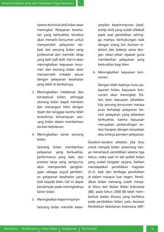 Modul Pendidikan Jarak Jauh, Pendidikan Tinggi Kesehatan
Kembali ke : Pendahuluan Uraian Materi Rangkuman Tes Formatif 9
karena technical skill bidan akan
meningkat. Pelayanan keseha-
tan yang berkualitas tersebut
akan menarik konsumen untuk
memperoleh pelayanan ter-
baik dari seorang bidan yang
profesional dan memiliki sikap
yang baik (soft skill). Hal ini akan
meningkatkan kepuasan kosu-
men dan seorang bidan akan
memperoleh imbalan sesuai
dengan pelayanan kesehatan
yang telah di berikannya.
3.	 Meningkatkan intelektual dan
konseptual bidan, sehingga
seorang bidan dapat memberi
dan menangani klien dengan
tepat dan tanggap karena telah
terasahnya kemampuan seo-
rang bidan dalam memberikan
asuhan kebidanan.
4.	 Meningkatkan karier seorang
bidan.
Seorang bidan memberikan
pelayanan yang berkualitas,
performance yang baik, dan
prestasi kerja yang sempurna,
akan memperoleh penghar-
gaan sebagai wujud pemberi-
an pelayanan kesehatan yang
baik kepada klien, hal ini dapat
berdampak pada meningkatnya
karier bidan.
5.	 Menngkatkan kepemimpinan
Seorang bidan memiliki keter-
ampilan kepemimpinan (lead-
ership skill) yang sudah dibekali
pada saat pendidikan sehing-
ga mampu berhubungan baik
dengan orang lain (human re-
lation) dan bekerja sama den-
gan rekan-rekan sejawat guna
memberikan pelayanan yang
berkualitas bagi klien.
6.	 Meningkatkan kepuasan kon-
sumen
Dengan lebih baiknya mutu pe-
layanan bidan, kepuasan kon-
sumen akan meningkat. Da-
lam teori kepuasan dikatakan
bila seorang konsumen merasa
puas terhadap pelayanan be-
rarti pelayanan yang diberikan
berkualitas, karena kepuasan
merupakan perbandingan an-
tara harapan dengan kenyataan
atau kinerja pemberi pelayanan.
Saudara-saudara sekalian, jika dulu
untuk menjadi bidan seseorang han-
ya menempuh pendidikan selama tiga
tahun, maka saat ini tak sedikit bidan
yang sudah bergelar sarjana, bahkan
mendapatkan pendidikan magister
(S-2), baik dari lembaga pendidikan
di dalam maupun luar negeri. Pendi-
dikan bidan memang sudah menja-
di fokus dari Ikatan Bidan Indonesia
(IBI), pada tahun 2008 IBI telah mem-
bentuk badan khusus yang berfokus
pada pendidikan bidan, yaitu Asosiasi
Pendidikan Kebidanan Indonesia (AIP-
 