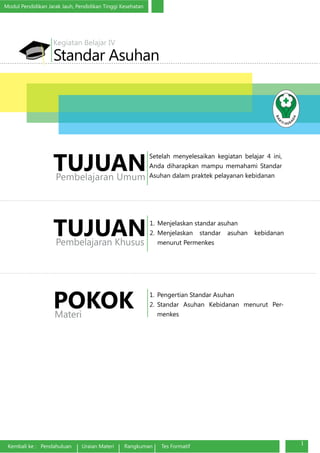 Modul Pendidikan Jarak Jauh, Pendidikan Tinggi Kesehatan
Kembali ke : Pendahuluan Uraian Materi Rangkuman Tes Formatif
1
Standar Asuhan
Kegiatan Belajar IV
1.	 Menjelaskan standar asuhan
2.	Menjelaskan standar asuhan kebidanan
menurut Permenkes
TUJUANPembelajaran Khusus
1.	 Pengertian Standar Asuhan
2.	Standar Asuhan Kebidanan menurut Per-
menkes
POKOKMateri
Setelah menyelesaikan kegiatan belajar 4 ini,
Anda diharapkan mampu memahami Standar
Asuhan dalam praktek pelayanan kebidanan
TUJUANPembelajaran Umum
 