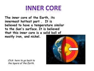 The inner core of the Earth, its
innermost hottest part . It is
believed to have a temperature similar
to the Sun's surface. It is believed
that this inner core is a solid ball of
mostly iron, and nickel.




  Click here to go back to
  the layers of the Earth.
 