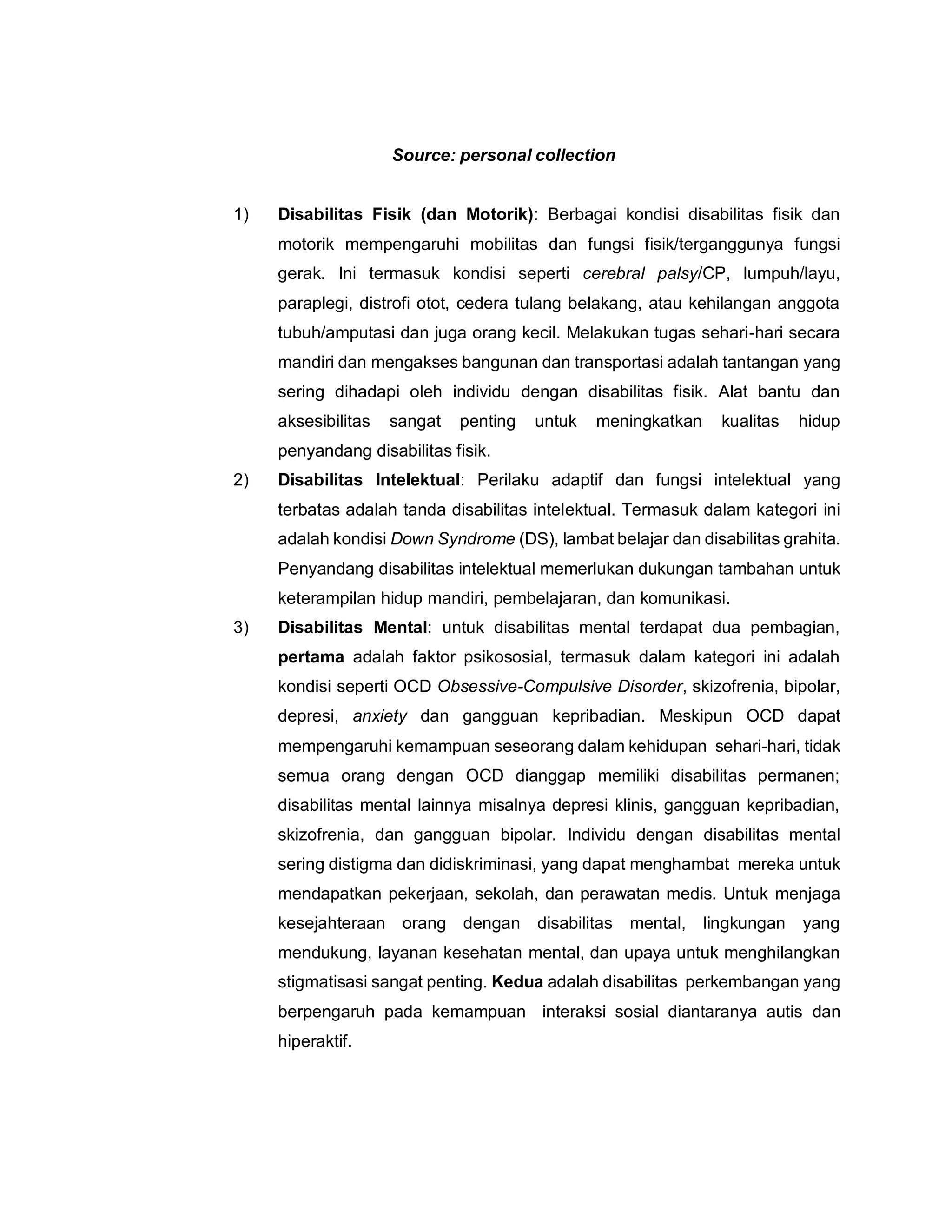 Source: personal collection
1) Disabilitas Fisik (dan Motorik): Berbagai kondisi disabilitas fisik dan
motorik mempengaruhi mobilitas dan fungsi fisik/terganggunya fungsi
gerak. Ini termasuk kondisi seperti cerebral palsy/CP, lumpuh/layu,
paraplegi, distrofi otot, cedera tulang belakang, atau kehilangan anggota
tubuh/amputasi dan juga orang kecil. Melakukan tugas sehari-hari secara
mandiri dan mengakses bangunan dan transportasi adalah tantangan yang
sering dihadapi oleh individu dengan disabilitas fisik. Alat bantu dan
aksesibilitas sangat penting untuk meningkatkan kualitas hidup
penyandang disabilitas fisik.
2) Disabilitas Intelektual: Perilaku adaptif dan fungsi intelektual yang
terbatas adalah tanda disabilitas intelektual. Termasuk dalam kategori ini
adalah kondisi Down Syndrome (DS), lambat belajar dan disabilitas grahita.
Penyandang disabilitas intelektual memerlukan dukungan tambahan untuk
keterampilan hidup mandiri, pembelajaran, dan komunikasi.
3) Disabilitas Mental: untuk disabilitas mental terdapat dua pembagian,
pertama adalah faktor psikososial, termasuk dalam kategori ini adalah
kondisi seperti OCD Obsessive-Compulsive Disorder, skizofrenia, bipolar,
depresi, anxiety dan gangguan kepribadian. Meskipun OCD dapat
mempengaruhi kemampuan seseorang dalam kehidupan sehari-hari, tidak
semua orang dengan OCD dianggap memiliki disabilitas permanen;
disabilitas mental lainnya misalnya depresi klinis, gangguan kepribadian,
skizofrenia, dan gangguan bipolar. Individu dengan disabilitas mental
sering distigma dan didiskriminasi, yang dapat menghambat mereka untuk
mendapatkan pekerjaan, sekolah, dan perawatan medis. Untuk menjaga
kesejahteraan orang dengan disabilitas mental, lingkungan yang
mendukung, layanan kesehatan mental, dan upaya untuk menghilangkan
stigmatisasi sangat penting. Kedua adalah disabilitas perkembangan yang
berpengaruh pada kemampuan interaksi sosial diantaranya autis dan
hiperaktif.
 