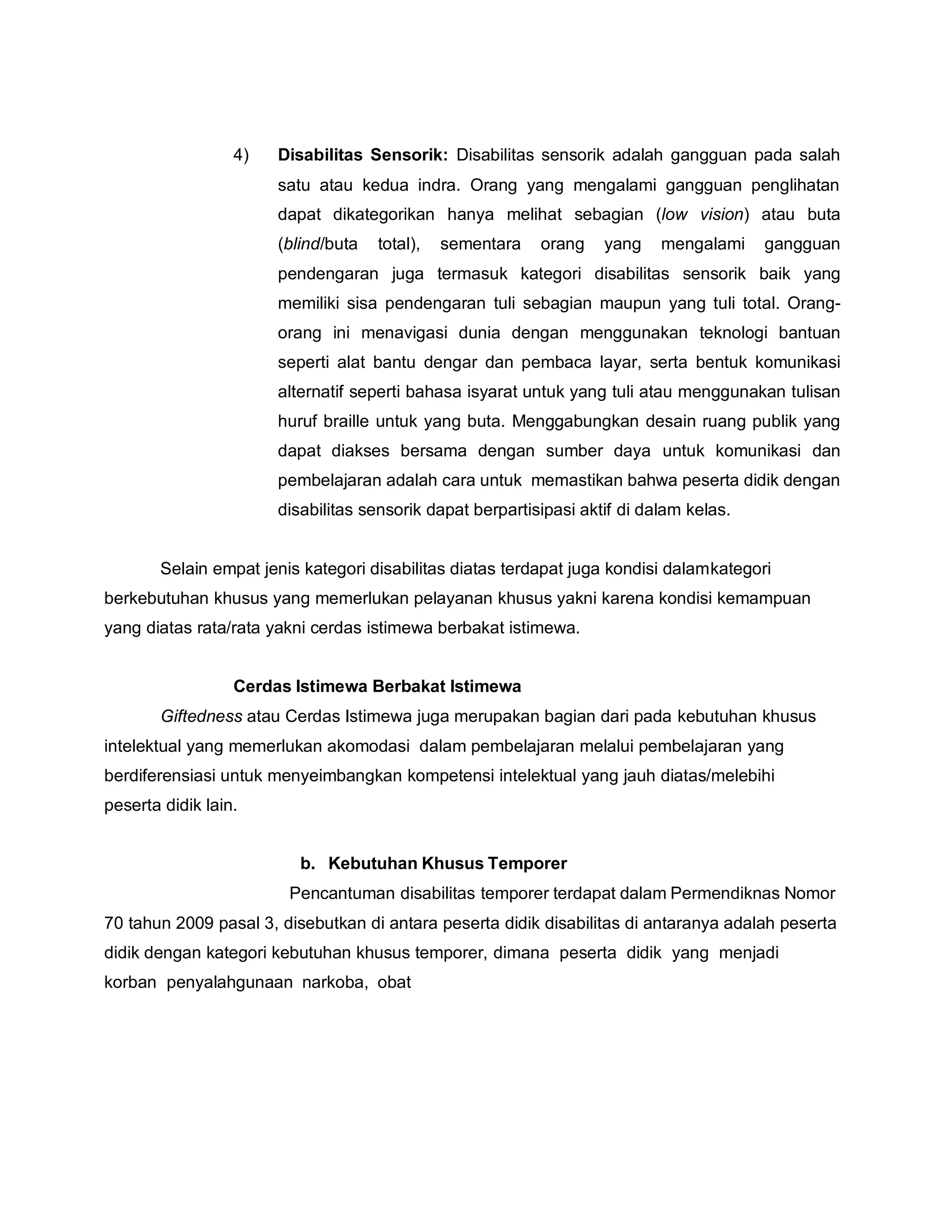 4) Disabilitas Sensorik: Disabilitas sensorik adalah gangguan pada salah
satu atau kedua indra. Orang yang mengalami gangguan penglihatan
dapat dikategorikan hanya melihat sebagian (low vision) atau buta
(blind/buta total), sementara orang yang mengalami gangguan
pendengaran juga termasuk kategori disabilitas sensorik baik yang
memiliki sisa pendengaran tuli sebagian maupun yang tuli total. Orang-
orang ini menavigasi dunia dengan menggunakan teknologi bantuan
seperti alat bantu dengar dan pembaca layar, serta bentuk komunikasi
alternatif seperti bahasa isyarat untuk yang tuli atau menggunakan tulisan
huruf braille untuk yang buta. Menggabungkan desain ruang publik yang
dapat diakses bersama dengan sumber daya untuk komunikasi dan
pembelajaran adalah cara untuk memastikan bahwa peserta didik dengan
disabilitas sensorik dapat berpartisipasi aktif di dalam kelas.
Selain empat jenis kategori disabilitas diatas terdapat juga kondisi dalamkategori
berkebutuhan khusus yang memerlukan pelayanan khusus yakni karena kondisi kemampuan
yang diatas rata/rata yakni cerdas istimewa berbakat istimewa.
Cerdas Istimewa Berbakat Istimewa
Giftedness atau Cerdas Istimewa juga merupakan bagian dari pada kebutuhan khusus
intelektual yang memerlukan akomodasi dalam pembelajaran melalui pembelajaran yang
berdiferensiasi untuk menyeimbangkan kompetensi intelektual yang jauh diatas/melebihi
peserta didik lain.
b. Kebutuhan Khusus Temporer
Pencantuman disabilitas temporer terdapat dalam Permendiknas Nomor
70 tahun 2009 pasal 3, disebutkan di antara peserta didik disabilitas di antaranya adalah peserta
didik dengan kategori kebutuhan khusus temporer, dimana peserta didik yang menjadi
korban penyalahgunaan narkoba, obat
 
