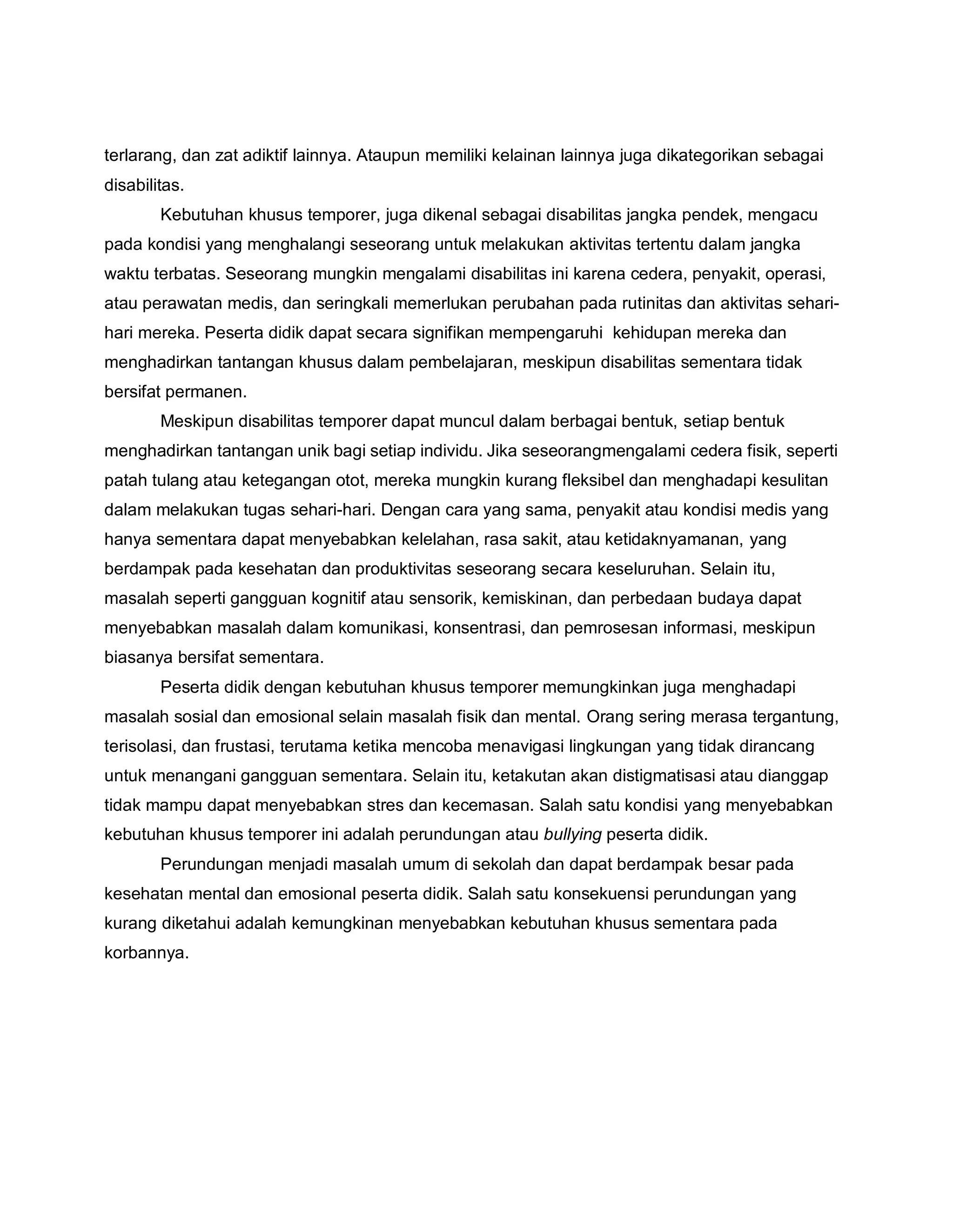 terlarang, dan zat adiktif lainnya. Ataupun memiliki kelainan lainnya juga dikategorikan sebagai
disabilitas.
Kebutuhan khusus temporer, juga dikenal sebagai disabilitas jangka pendek, mengacu
pada kondisi yang menghalangi seseorang untuk melakukan aktivitas tertentu dalam jangka
waktu terbatas. Seseorang mungkin mengalami disabilitas ini karena cedera, penyakit, operasi,
atau perawatan medis, dan seringkali memerlukan perubahan pada rutinitas dan aktivitas sehari-
hari mereka. Peserta didik dapat secara signifikan mempengaruhi kehidupan mereka dan
menghadirkan tantangan khusus dalam pembelajaran, meskipun disabilitas sementara tidak
bersifat permanen.
Meskipun disabilitas temporer dapat muncul dalam berbagai bentuk, setiap bentuk
menghadirkan tantangan unik bagi setiap individu. Jika seseorangmengalami cedera fisik, seperti
patah tulang atau ketegangan otot, mereka mungkin kurang fleksibel dan menghadapi kesulitan
dalam melakukan tugas sehari-hari. Dengan cara yang sama, penyakit atau kondisi medis yang
hanya sementara dapat menyebabkan kelelahan, rasa sakit, atau ketidaknyamanan, yang
berdampak pada kesehatan dan produktivitas seseorang secara keseluruhan. Selain itu,
masalah seperti gangguan kognitif atau sensorik, kemiskinan, dan perbedaan budaya dapat
menyebabkan masalah dalam komunikasi, konsentrasi, dan pemrosesan informasi, meskipun
biasanya bersifat sementara.
Peserta didik dengan kebutuhan khusus temporer memungkinkan juga menghadapi
masalah sosial dan emosional selain masalah fisik dan mental. Orang sering merasa tergantung,
terisolasi, dan frustasi, terutama ketika mencoba menavigasi lingkungan yang tidak dirancang
untuk menangani gangguan sementara. Selain itu, ketakutan akan distigmatisasi atau dianggap
tidak mampu dapat menyebabkan stres dan kecemasan. Salah satu kondisi yang menyebabkan
kebutuhan khusus temporer ini adalah perundungan atau bullying peserta didik.
Perundungan menjadi masalah umum di sekolah dan dapat berdampak besar pada
kesehatan mental dan emosional peserta didik. Salah satu konsekuensi perundungan yang
kurang diketahui adalah kemungkinan menyebabkan kebutuhan khusus sementara pada
korbannya.
 