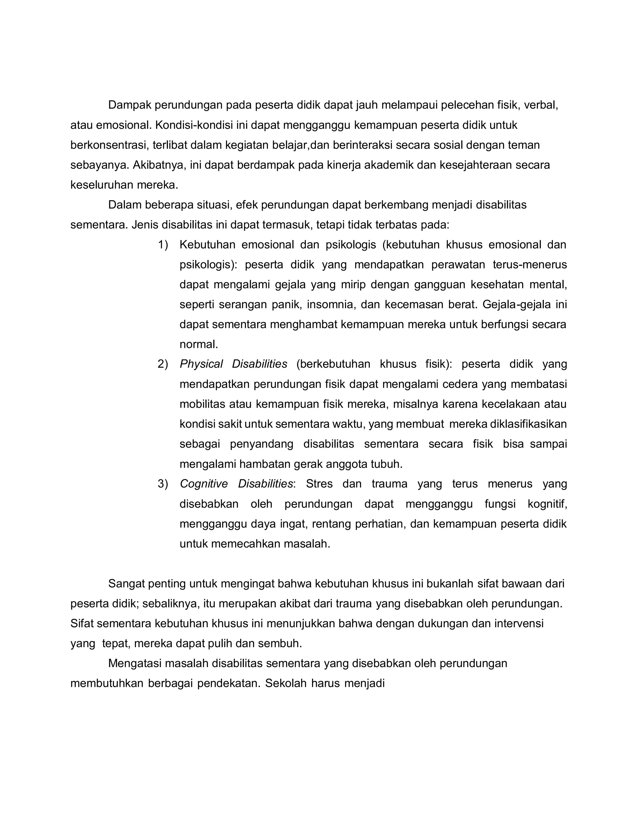 Dampak perundungan pada peserta didik dapat jauh melampaui pelecehan fisik, verbal,
atau emosional. Kondisi-kondisi ini dapat mengganggu kemampuan peserta didik untuk
berkonsentrasi, terlibat dalam kegiatan belajar,dan berinteraksi secara sosial dengan teman
sebayanya. Akibatnya, ini dapat berdampak pada kinerja akademik dan kesejahteraan secara
keseluruhan mereka.
Dalam beberapa situasi, efek perundungan dapat berkembang menjadi disabilitas
sementara. Jenis disabilitas ini dapat termasuk, tetapi tidak terbatas pada:
1) Kebutuhan emosional dan psikologis (kebutuhan khusus emosional dan
psikologis): peserta didik yang mendapatkan perawatan terus-menerus
dapat mengalami gejala yang mirip dengan gangguan kesehatan mental,
seperti serangan panik, insomnia, dan kecemasan berat. Gejala-gejala ini
dapat sementara menghambat kemampuan mereka untuk berfungsi secara
normal.
2) Physical Disabilities (berkebutuhan khusus fisik): peserta didik yang
mendapatkan perundungan fisik dapat mengalami cedera yang membatasi
mobilitas atau kemampuan fisik mereka, misalnya karena kecelakaan atau
kondisi sakit untuk sementara waktu, yang membuat mereka diklasifikasikan
sebagai penyandang disabilitas sementara secara fisik bisa sampai
mengalami hambatan gerak anggota tubuh.
3) Cognitive Disabilities: Stres dan trauma yang terus menerus yang
disebabkan oleh perundungan dapat mengganggu fungsi kognitif,
mengganggu daya ingat, rentang perhatian, dan kemampuan peserta didik
untuk memecahkan masalah.
Sangat penting untuk mengingat bahwa kebutuhan khusus ini bukanlah sifat bawaan dari
peserta didik; sebaliknya, itu merupakan akibat dari trauma yang disebabkan oleh perundungan.
Sifat sementara kebutuhan khusus ini menunjukkan bahwa dengan dukungan dan intervensi
yang tepat, mereka dapat pulih dan sembuh.
Mengatasi masalah disabilitas sementara yang disebabkan oleh perundungan
membutuhkan berbagai pendekatan. Sekolah harus menjadi
 