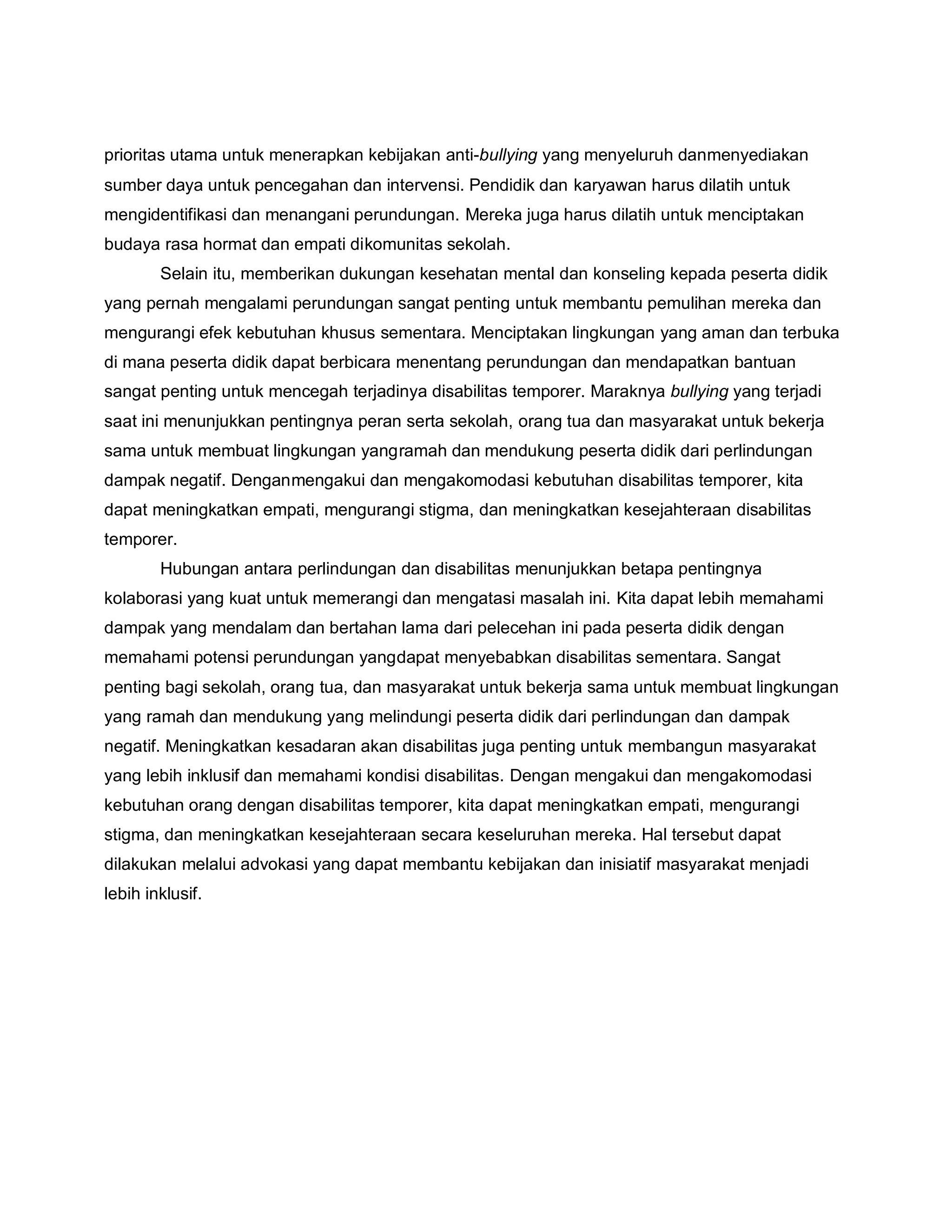 prioritas utama untuk menerapkan kebijakan anti-bullying yang menyeluruh danmenyediakan
sumber daya untuk pencegahan dan intervensi. Pendidik dan karyawan harus dilatih untuk
mengidentifikasi dan menangani perundungan. Mereka juga harus dilatih untuk menciptakan
budaya rasa hormat dan empati dikomunitas sekolah.
Selain itu, memberikan dukungan kesehatan mental dan konseling kepada peserta didik
yang pernah mengalami perundungan sangat penting untuk membantu pemulihan mereka dan
mengurangi efek kebutuhan khusus sementara. Menciptakan lingkungan yang aman dan terbuka
di mana peserta didik dapat berbicara menentang perundungan dan mendapatkan bantuan
sangat penting untuk mencegah terjadinya disabilitas temporer. Maraknya bullying yang terjadi
saat ini menunjukkan pentingnya peran serta sekolah, orang tua dan masyarakat untuk bekerja
sama untuk membuat lingkungan yangramah dan mendukung peserta didik dari perlindungan
dampak negatif. Denganmengakui dan mengakomodasi kebutuhan disabilitas temporer, kita
dapat meningkatkan empati, mengurangi stigma, dan meningkatkan kesejahteraan disabilitas
temporer.
Hubungan antara perlindungan dan disabilitas menunjukkan betapa pentingnya
kolaborasi yang kuat untuk memerangi dan mengatasi masalah ini. Kita dapat lebih memahami
dampak yang mendalam dan bertahan lama dari pelecehan ini pada peserta didik dengan
memahami potensi perundungan yangdapat menyebabkan disabilitas sementara. Sangat
penting bagi sekolah, orang tua, dan masyarakat untuk bekerja sama untuk membuat lingkungan
yang ramah dan mendukung yang melindungi peserta didik dari perlindungan dan dampak
negatif. Meningkatkan kesadaran akan disabilitas juga penting untuk membangun masyarakat
yang lebih inklusif dan memahami kondisi disabilitas. Dengan mengakui dan mengakomodasi
kebutuhan orang dengan disabilitas temporer, kita dapat meningkatkan empati, mengurangi
stigma, dan meningkatkan kesejahteraan secara keseluruhan mereka. Hal tersebut dapat
dilakukan melalui advokasi yang dapat membantu kebijakan dan inisiatif masyarakat menjadi
lebih inklusif.
 