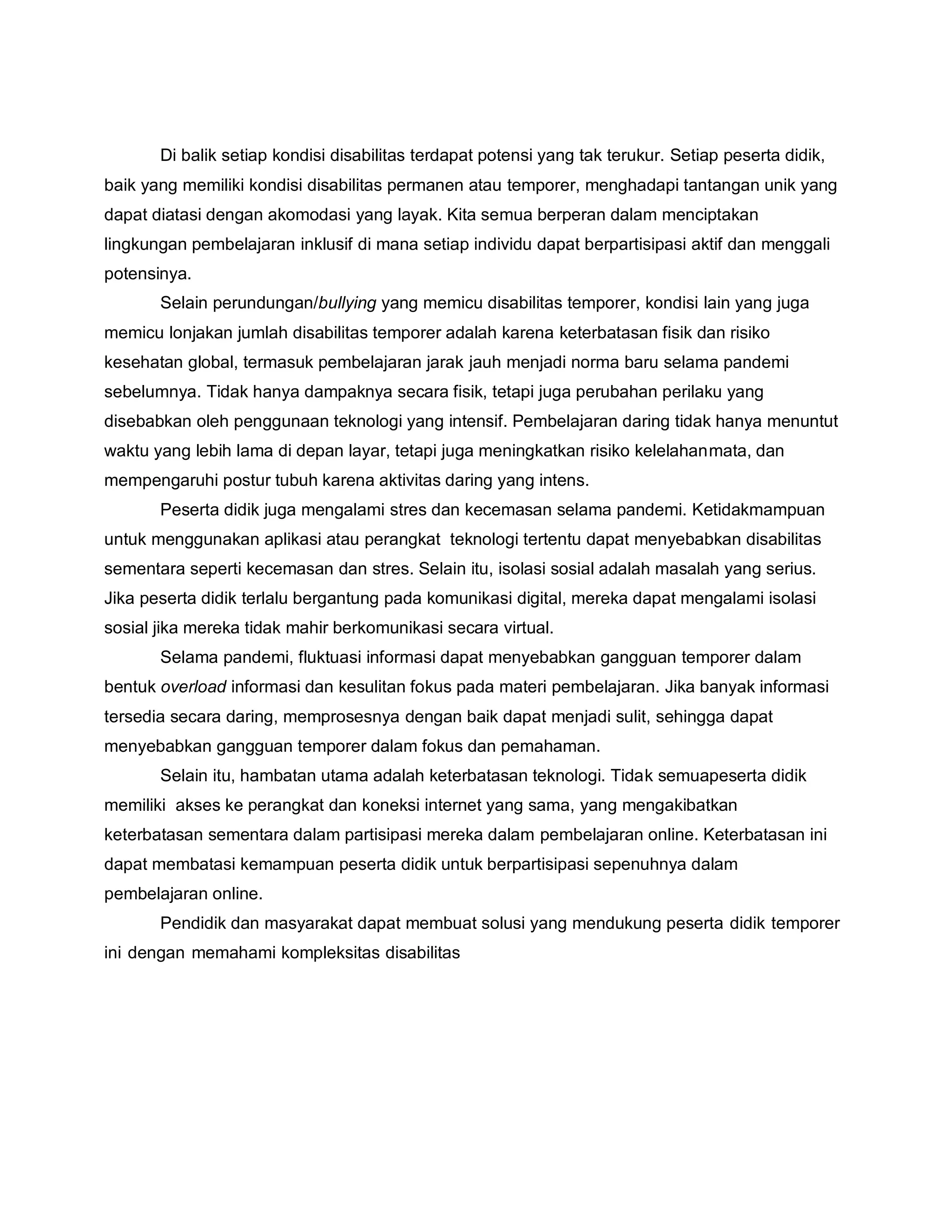 Di balik setiap kondisi disabilitas terdapat potensi yang tak terukur. Setiap peserta didik,
baik yang memiliki kondisi disabilitas permanen atau temporer, menghadapi tantangan unik yang
dapat diatasi dengan akomodasi yang layak. Kita semua berperan dalam menciptakan
lingkungan pembelajaran inklusif di mana setiap individu dapat berpartisipasi aktif dan menggali
potensinya.
Selain perundungan/bullying yang memicu disabilitas temporer, kondisi lain yang juga
memicu lonjakan jumlah disabilitas temporer adalah karena keterbatasan fisik dan risiko
kesehatan global, termasuk pembelajaran jarak jauh menjadi norma baru selama pandemi
sebelumnya. Tidak hanya dampaknya secara fisik, tetapi juga perubahan perilaku yang
disebabkan oleh penggunaan teknologi yang intensif. Pembelajaran daring tidak hanya menuntut
waktu yang lebih lama di depan layar, tetapi juga meningkatkan risiko kelelahanmata, dan
mempengaruhi postur tubuh karena aktivitas daring yang intens.
Peserta didik juga mengalami stres dan kecemasan selama pandemi. Ketidakmampuan
untuk menggunakan aplikasi atau perangkat teknologi tertentu dapat menyebabkan disabilitas
sementara seperti kecemasan dan stres. Selain itu, isolasi sosial adalah masalah yang serius.
Jika peserta didik terlalu bergantung pada komunikasi digital, mereka dapat mengalami isolasi
sosial jika mereka tidak mahir berkomunikasi secara virtual.
Selama pandemi, fluktuasi informasi dapat menyebabkan gangguan temporer dalam
bentuk overload informasi dan kesulitan fokus pada materi pembelajaran. Jika banyak informasi
tersedia secara daring, memprosesnya dengan baik dapat menjadi sulit, sehingga dapat
menyebabkan gangguan temporer dalam fokus dan pemahaman.
Selain itu, hambatan utama adalah keterbatasan teknologi. Tidak semuapeserta didik
memiliki akses ke perangkat dan koneksi internet yang sama, yang mengakibatkan
keterbatasan sementara dalam partisipasi mereka dalam pembelajaran online. Keterbatasan ini
dapat membatasi kemampuan peserta didik untuk berpartisipasi sepenuhnya dalam
pembelajaran online.
Pendidik dan masyarakat dapat membuat solusi yang mendukung peserta didik temporer
ini dengan memahami kompleksitas disabilitas
 