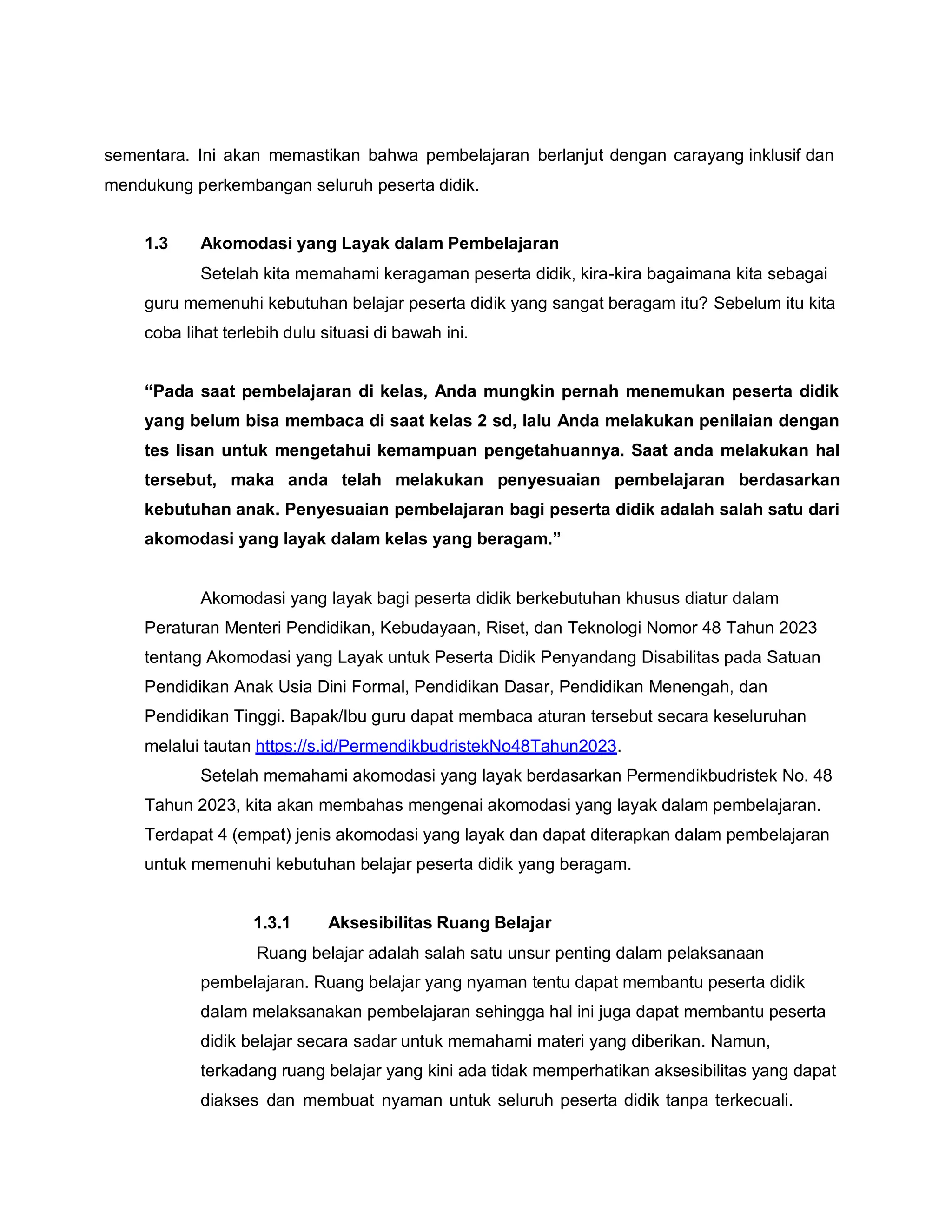 sementara. Ini akan memastikan bahwa pembelajaran berlanjut dengan carayang inklusif dan
mendukung perkembangan seluruh peserta didik.
1.3 Akomodasi yang Layak dalam Pembelajaran
Setelah kita memahami keragaman peserta didik, kira-kira bagaimana kita sebagai
guru memenuhi kebutuhan belajar peserta didik yang sangat beragam itu? Sebelum itu kita
coba lihat terlebih dulu situasi di bawah ini.
“Pada saat pembelajaran di kelas, Anda mungkin pernah menemukan peserta didik
yang belum bisa membaca di saat kelas 2 sd, lalu Anda melakukan penilaian dengan
tes lisan untuk mengetahui kemampuan pengetahuannya. Saat anda melakukan hal
tersebut, maka anda telah melakukan penyesuaian pembelajaran berdasarkan
kebutuhan anak. Penyesuaian pembelajaran bagi peserta didik adalah salah satu dari
akomodasi yang layak dalam kelas yang beragam.”
Akomodasi yang layak bagi peserta didik berkebutuhan khusus diatur dalam
Peraturan Menteri Pendidikan, Kebudayaan, Riset, dan Teknologi Nomor 48 Tahun 2023
tentang Akomodasi yang Layak untuk Peserta Didik Penyandang Disabilitas pada Satuan
Pendidikan Anak Usia Dini Formal, Pendidikan Dasar, Pendidikan Menengah, dan
Pendidikan Tinggi. Bapak/Ibu guru dapat membaca aturan tersebut secara keseluruhan
melalui tautan https://s.id/PermendikbudristekNo48Tahun2023.
Setelah memahami akomodasi yang layak berdasarkan Permendikbudristek No. 48
Tahun 2023, kita akan membahas mengenai akomodasi yang layak dalam pembelajaran.
Terdapat 4 (empat) jenis akomodasi yang layak dan dapat diterapkan dalam pembelajaran
untuk memenuhi kebutuhan belajar peserta didik yang beragam.
1.3.1 Aksesibilitas Ruang Belajar
Ruang belajar adalah salah satu unsur penting dalam pelaksanaan
pembelajaran. Ruang belajar yang nyaman tentu dapat membantu peserta didik
dalam melaksanakan pembelajaran sehingga hal ini juga dapat membantu peserta
didik belajar secara sadar untuk memahami materi yang diberikan. Namun,
terkadang ruang belajar yang kini ada tidak memperhatikan aksesibilitas yang dapat
diakses dan membuat nyaman untuk seluruh peserta didik tanpa terkecuali.
 