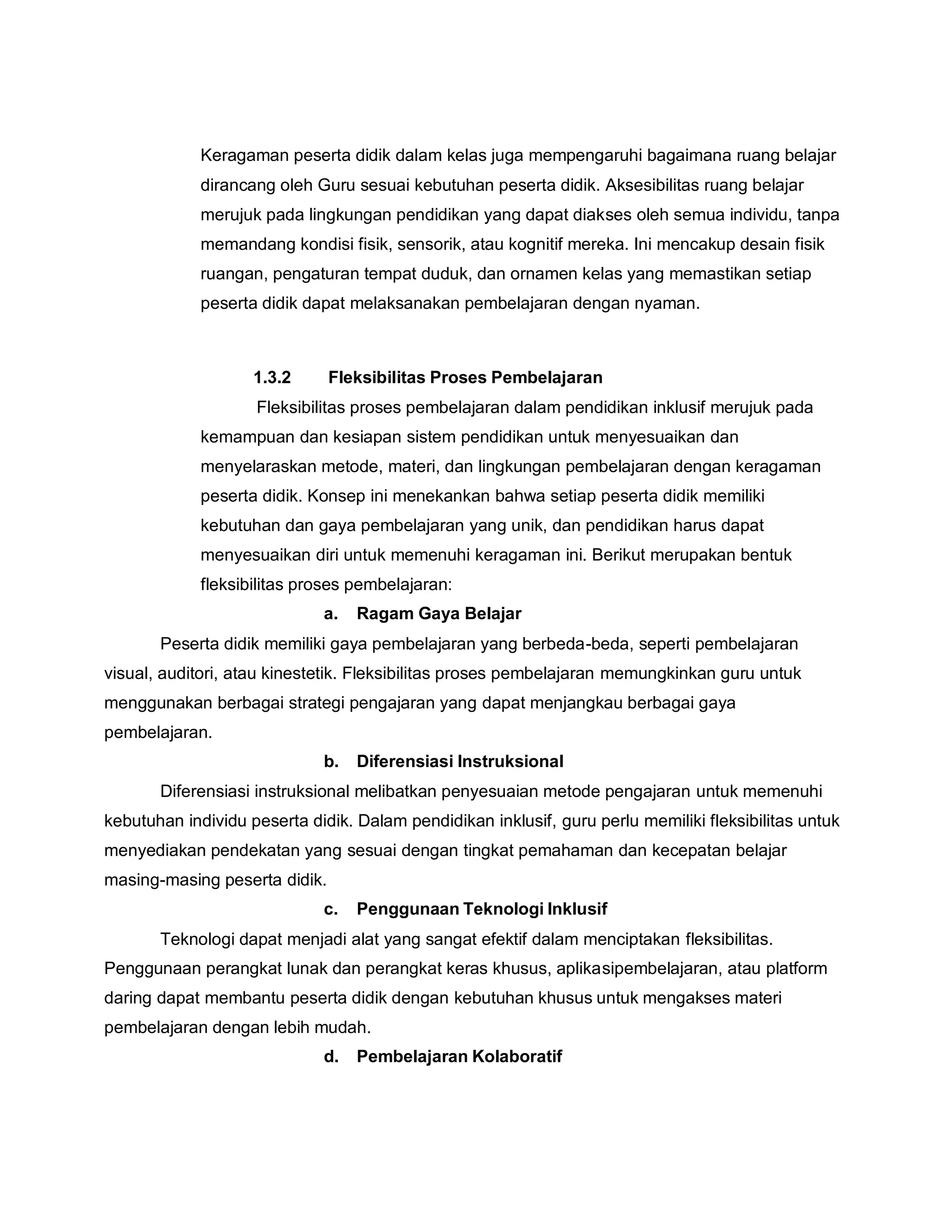Keragaman peserta didik dalam kelas juga mempengaruhi bagaimana ruang belajar
dirancang oleh Guru sesuai kebutuhan peserta didik. Aksesibilitas ruang belajar
merujuk pada lingkungan pendidikan yang dapat diakses oleh semua individu, tanpa
memandang kondisi fisik, sensorik, atau kognitif mereka. Ini mencakup desain fisik
ruangan, pengaturan tempat duduk, dan ornamen kelas yang memastikan setiap
peserta didik dapat melaksanakan pembelajaran dengan nyaman.
1.3.2 Fleksibilitas Proses Pembelajaran
Fleksibilitas proses pembelajaran dalam pendidikan inklusif merujuk pada
kemampuan dan kesiapan sistem pendidikan untuk menyesuaikan dan
menyelaraskan metode, materi, dan lingkungan pembelajaran dengan keragaman
peserta didik. Konsep ini menekankan bahwa setiap peserta didik memiliki
kebutuhan dan gaya pembelajaran yang unik, dan pendidikan harus dapat
menyesuaikan diri untuk memenuhi keragaman ini. Berikut merupakan bentuk
fleksibilitas proses pembelajaran:
a. Ragam Gaya Belajar
Peserta didik memiliki gaya pembelajaran yang berbeda-beda, seperti pembelajaran
visual, auditori, atau kinestetik. Fleksibilitas proses pembelajaran memungkinkan guru untuk
menggunakan berbagai strategi pengajaran yang dapat menjangkau berbagai gaya
pembelajaran.
b. Diferensiasi Instruksional
Diferensiasi instruksional melibatkan penyesuaian metode pengajaran untuk memenuhi
kebutuhan individu peserta didik. Dalam pendidikan inklusif, guru perlu memiliki fleksibilitas untuk
menyediakan pendekatan yang sesuai dengan tingkat pemahaman dan kecepatan belajar
masing-masing peserta didik.
c. Penggunaan Teknologi Inklusif
Teknologi dapat menjadi alat yang sangat efektif dalam menciptakan fleksibilitas.
Penggunaan perangkat lunak dan perangkat keras khusus, aplikasipembelajaran, atau platform
daring dapat membantu peserta didik dengan kebutuhan khusus untuk mengakses materi
pembelajaran dengan lebih mudah.
d. Pembelajaran Kolaboratif
 