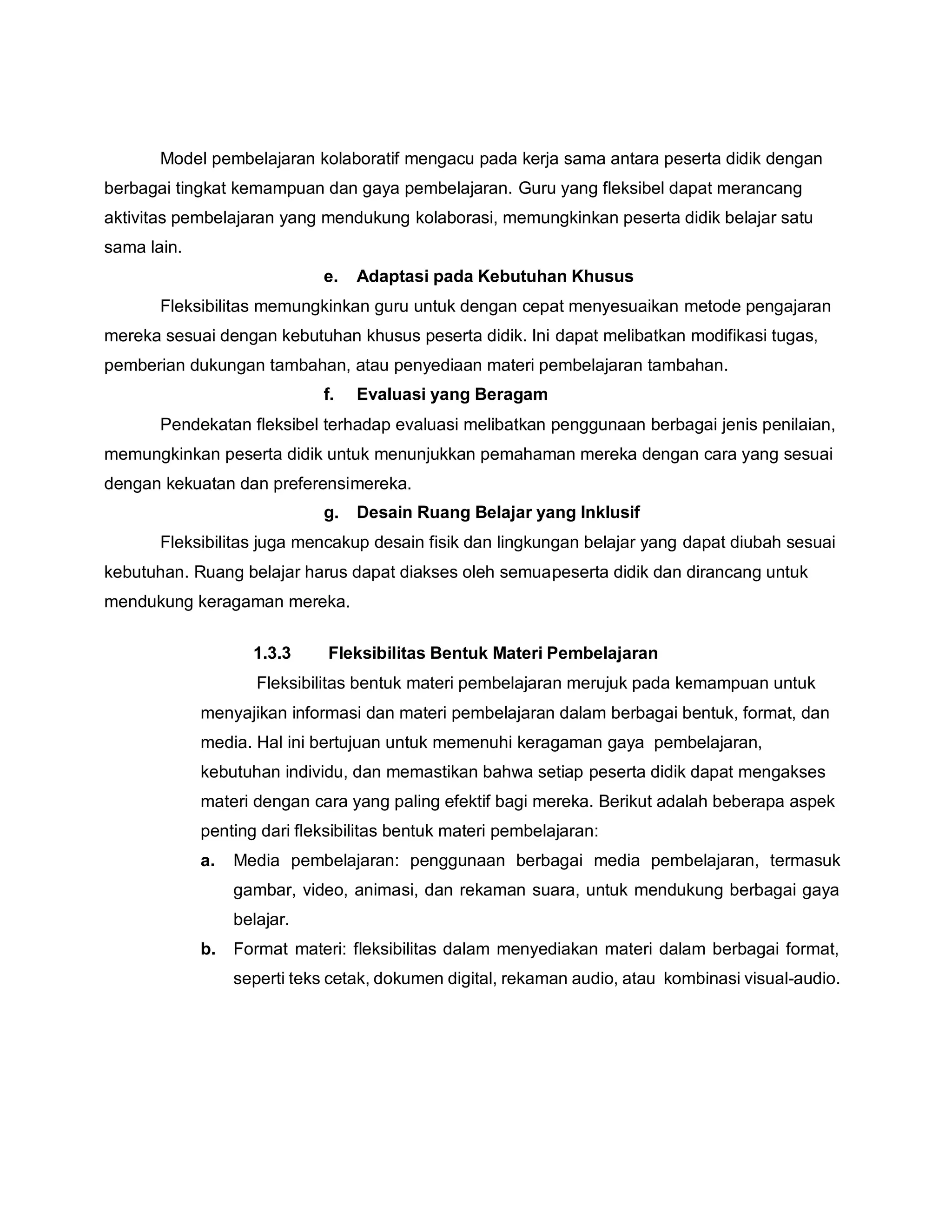 Model pembelajaran kolaboratif mengacu pada kerja sama antara peserta didik dengan
berbagai tingkat kemampuan dan gaya pembelajaran. Guru yang fleksibel dapat merancang
aktivitas pembelajaran yang mendukung kolaborasi, memungkinkan peserta didik belajar satu
sama lain.
e. Adaptasi pada Kebutuhan Khusus
Fleksibilitas memungkinkan guru untuk dengan cepat menyesuaikan metode pengajaran
mereka sesuai dengan kebutuhan khusus peserta didik. Ini dapat melibatkan modifikasi tugas,
pemberian dukungan tambahan, atau penyediaan materi pembelajaran tambahan.
f. Evaluasi yang Beragam
Pendekatan fleksibel terhadap evaluasi melibatkan penggunaan berbagai jenis penilaian,
memungkinkan peserta didik untuk menunjukkan pemahaman mereka dengan cara yang sesuai
dengan kekuatan dan preferensimereka.
g. Desain Ruang Belajar yang Inklusif
Fleksibilitas juga mencakup desain fisik dan lingkungan belajar yang dapat diubah sesuai
kebutuhan. Ruang belajar harus dapat diakses oleh semuapeserta didik dan dirancang untuk
mendukung keragaman mereka.
1.3.3 Fleksibilitas Bentuk Materi Pembelajaran
Fleksibilitas bentuk materi pembelajaran merujuk pada kemampuan untuk
menyajikan informasi dan materi pembelajaran dalam berbagai bentuk, format, dan
media. Hal ini bertujuan untuk memenuhi keragaman gaya pembelajaran,
kebutuhan individu, dan memastikan bahwa setiap peserta didik dapat mengakses
materi dengan cara yang paling efektif bagi mereka. Berikut adalah beberapa aspek
penting dari fleksibilitas bentuk materi pembelajaran:
a. Media pembelajaran: penggunaan berbagai media pembelajaran, termasuk
gambar, video, animasi, dan rekaman suara, untuk mendukung berbagai gaya
belajar.
b. Format materi: fleksibilitas dalam menyediakan materi dalam berbagai format,
seperti teks cetak, dokumen digital, rekaman audio, atau kombinasi visual-audio.
 