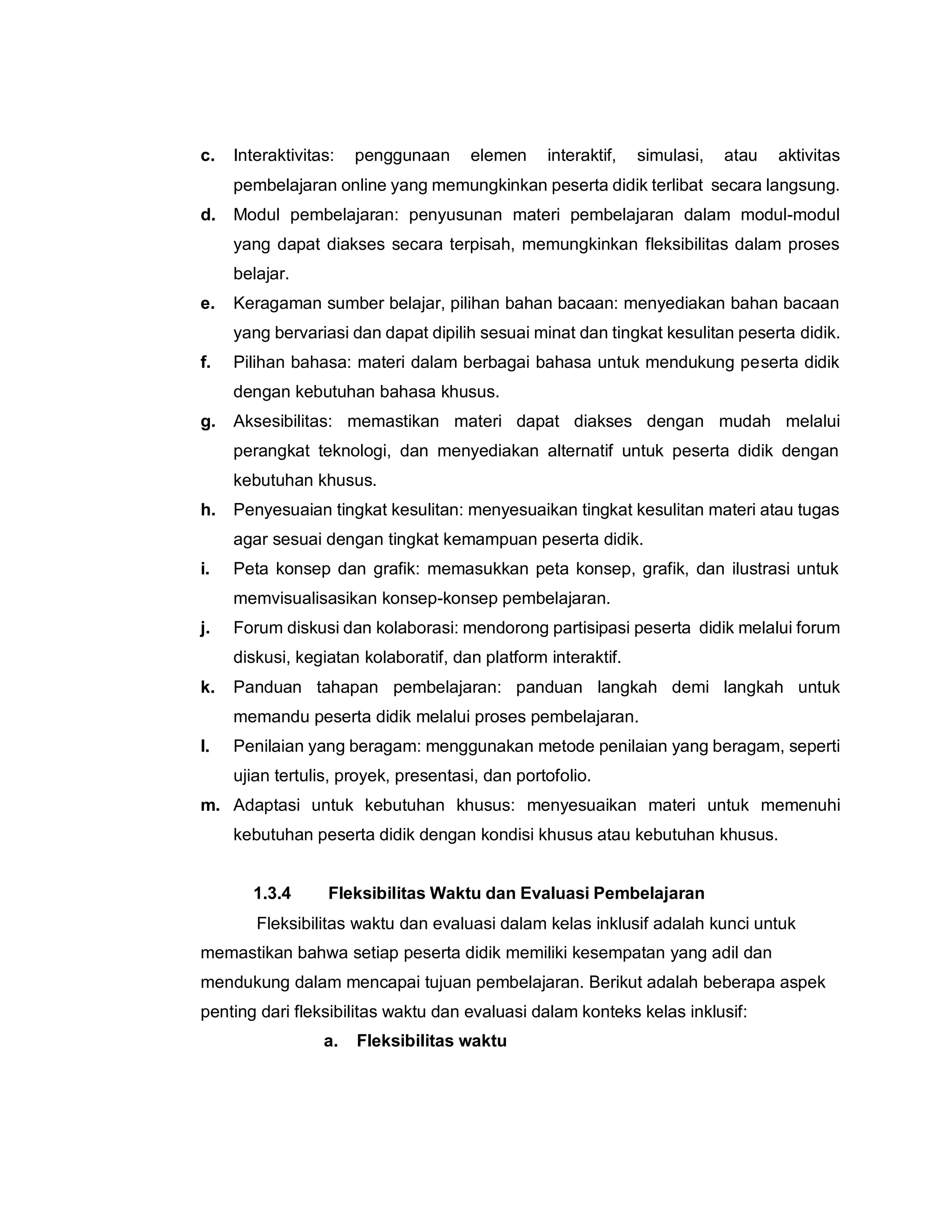 c. Interaktivitas: penggunaan elemen interaktif, simulasi, atau aktivitas
pembelajaran online yang memungkinkan peserta didik terlibat secara langsung.
d. Modul pembelajaran: penyusunan materi pembelajaran dalam modul-modul
yang dapat diakses secara terpisah, memungkinkan fleksibilitas dalam proses
belajar.
e. Keragaman sumber belajar, pilihan bahan bacaan: menyediakan bahan bacaan
yang bervariasi dan dapat dipilih sesuai minat dan tingkat kesulitan peserta didik.
f. Pilihan bahasa: materi dalam berbagai bahasa untuk mendukung peserta didik
dengan kebutuhan bahasa khusus.
g. Aksesibilitas: memastikan materi dapat diakses dengan mudah melalui
perangkat teknologi, dan menyediakan alternatif untuk peserta didik dengan
kebutuhan khusus.
h. Penyesuaian tingkat kesulitan: menyesuaikan tingkat kesulitan materi atau tugas
agar sesuai dengan tingkat kemampuan peserta didik.
i. Peta konsep dan grafik: memasukkan peta konsep, grafik, dan ilustrasi untuk
memvisualisasikan konsep-konsep pembelajaran.
j. Forum diskusi dan kolaborasi: mendorong partisipasi peserta didik melalui forum
diskusi, kegiatan kolaboratif, dan platform interaktif.
k. Panduan tahapan pembelajaran: panduan langkah demi langkah untuk
memandu peserta didik melalui proses pembelajaran.
l. Penilaian yang beragam: menggunakan metode penilaian yang beragam, seperti
ujian tertulis, proyek, presentasi, dan portofolio.
m. Adaptasi untuk kebutuhan khusus: menyesuaikan materi untuk memenuhi
kebutuhan peserta didik dengan kondisi khusus atau kebutuhan khusus.
1.3.4 Fleksibilitas Waktu dan Evaluasi Pembelajaran
Fleksibilitas waktu dan evaluasi dalam kelas inklusif adalah kunci untuk
memastikan bahwa setiap peserta didik memiliki kesempatan yang adil dan
mendukung dalam mencapai tujuan pembelajaran. Berikut adalah beberapa aspek
penting dari fleksibilitas waktu dan evaluasi dalam konteks kelas inklusif:
a. Fleksibilitas waktu
 