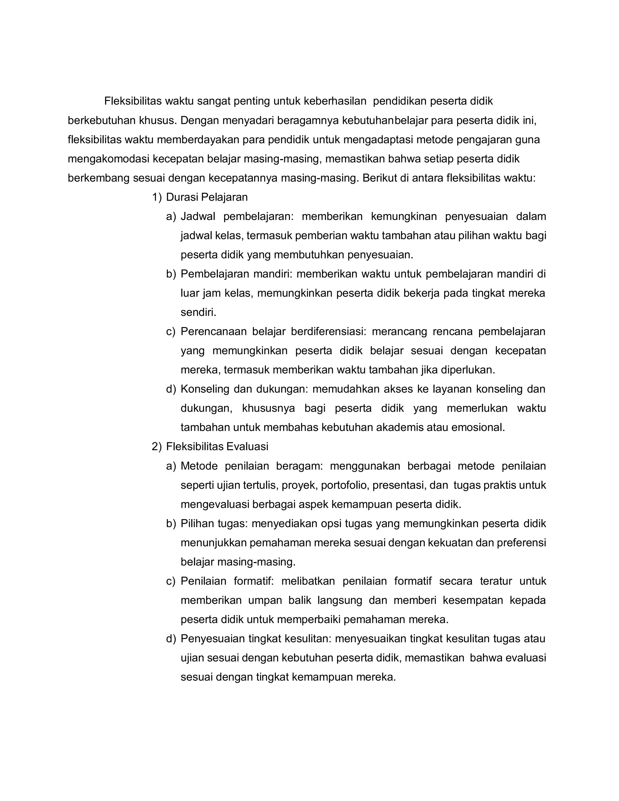 Fleksibilitas waktu sangat penting untuk keberhasilan pendidikan peserta didik
berkebutuhan khusus. Dengan menyadari beragamnya kebutuhanbelajar para peserta didik ini,
fleksibilitas waktu memberdayakan para pendidik untuk mengadaptasi metode pengajaran guna
mengakomodasi kecepatan belajar masing-masing, memastikan bahwa setiap peserta didik
berkembang sesuai dengan kecepatannya masing-masing. Berikut di antara fleksibilitas waktu:
1) Durasi Pelajaran
a) Jadwal pembelajaran: memberikan kemungkinan penyesuaian dalam
jadwal kelas, termasuk pemberian waktu tambahan atau pilihan waktu bagi
peserta didik yang membutuhkan penyesuaian.
b) Pembelajaran mandiri: memberikan waktu untuk pembelajaran mandiri di
luar jam kelas, memungkinkan peserta didik bekerja pada tingkat mereka
sendiri.
c) Perencanaan belajar berdiferensiasi: merancang rencana pembelajaran
yang memungkinkan peserta didik belajar sesuai dengan kecepatan
mereka, termasuk memberikan waktu tambahan jika diperlukan.
d) Konseling dan dukungan: memudahkan akses ke layanan konseling dan
dukungan, khususnya bagi peserta didik yang memerlukan waktu
tambahan untuk membahas kebutuhan akademis atau emosional.
2) Fleksibilitas Evaluasi
a) Metode penilaian beragam: menggunakan berbagai metode penilaian
seperti ujian tertulis, proyek, portofolio, presentasi, dan tugas praktis untuk
mengevaluasi berbagai aspek kemampuan peserta didik.
b) Pilihan tugas: menyediakan opsi tugas yang memungkinkan peserta didik
menunjukkan pemahaman mereka sesuai dengan kekuatan dan preferensi
belajar masing-masing.
c) Penilaian formatif: melibatkan penilaian formatif secara teratur untuk
memberikan umpan balik langsung dan memberi kesempatan kepada
peserta didik untuk memperbaiki pemahaman mereka.
d) Penyesuaian tingkat kesulitan: menyesuaikan tingkat kesulitan tugas atau
ujian sesuai dengan kebutuhan peserta didik, memastikan bahwa evaluasi
sesuai dengan tingkat kemampuan mereka.
 