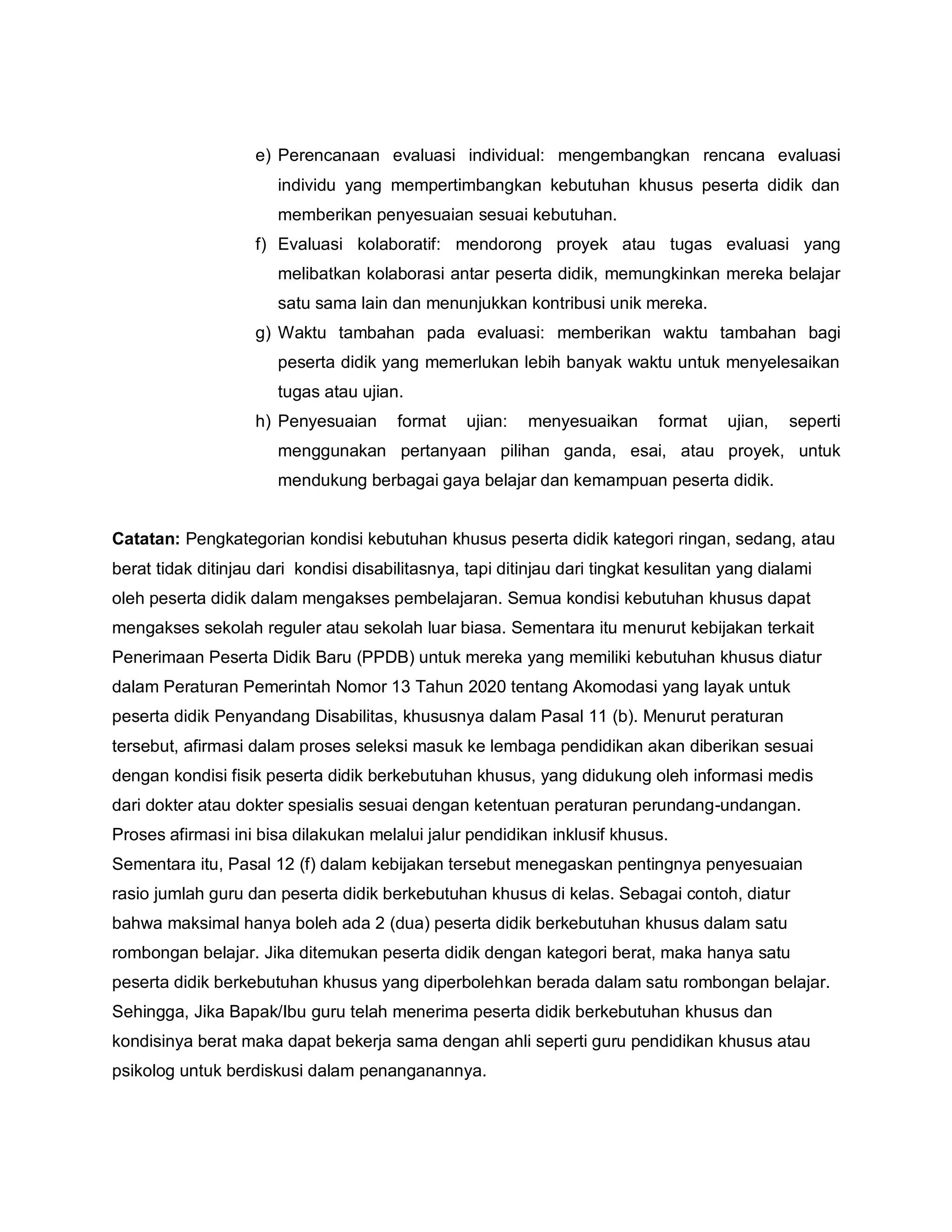 e) Perencanaan evaluasi individual: mengembangkan rencana evaluasi
individu yang mempertimbangkan kebutuhan khusus peserta didik dan
memberikan penyesuaian sesuai kebutuhan.
f) Evaluasi kolaboratif: mendorong proyek atau tugas evaluasi yang
melibatkan kolaborasi antar peserta didik, memungkinkan mereka belajar
satu sama lain dan menunjukkan kontribusi unik mereka.
g) Waktu tambahan pada evaluasi: memberikan waktu tambahan bagi
peserta didik yang memerlukan lebih banyak waktu untuk menyelesaikan
tugas atau ujian.
h) Penyesuaian format ujian: menyesuaikan format ujian, seperti
menggunakan pertanyaan pilihan ganda, esai, atau proyek, untuk
mendukung berbagai gaya belajar dan kemampuan peserta didik.
Catatan: Pengkategorian kondisi kebutuhan khusus peserta didik kategori ringan, sedang, atau
berat tidak ditinjau dari kondisi disabilitasnya, tapi ditinjau dari tingkat kesulitan yang dialami
oleh peserta didik dalam mengakses pembelajaran. Semua kondisi kebutuhan khusus dapat
mengakses sekolah reguler atau sekolah luar biasa. Sementara itu menurut kebijakan terkait
Penerimaan Peserta Didik Baru (PPDB) untuk mereka yang memiliki kebutuhan khusus diatur
dalam Peraturan Pemerintah Nomor 13 Tahun 2020 tentang Akomodasi yang layak untuk
peserta didik Penyandang Disabilitas, khususnya dalam Pasal 11 (b). Menurut peraturan
tersebut, afirmasi dalam proses seleksi masuk ke lembaga pendidikan akan diberikan sesuai
dengan kondisi fisik peserta didik berkebutuhan khusus, yang didukung oleh informasi medis
dari dokter atau dokter spesialis sesuai dengan ketentuan peraturan perundang-undangan.
Proses afirmasi ini bisa dilakukan melalui jalur pendidikan inklusif khusus.
Sementara itu, Pasal 12 (f) dalam kebijakan tersebut menegaskan pentingnya penyesuaian
rasio jumlah guru dan peserta didik berkebutuhan khusus di kelas. Sebagai contoh, diatur
bahwa maksimal hanya boleh ada 2 (dua) peserta didik berkebutuhan khusus dalam satu
rombongan belajar. Jika ditemukan peserta didik dengan kategori berat, maka hanya satu
peserta didik berkebutuhan khusus yang diperbolehkan berada dalam satu rombongan belajar.
Sehingga, Jika Bapak/Ibu guru telah menerima peserta didik berkebutuhan khusus dan
kondisinya berat maka dapat bekerja sama dengan ahli seperti guru pendidikan khusus atau
psikolog untuk berdiskusi dalam penanganannya.
 