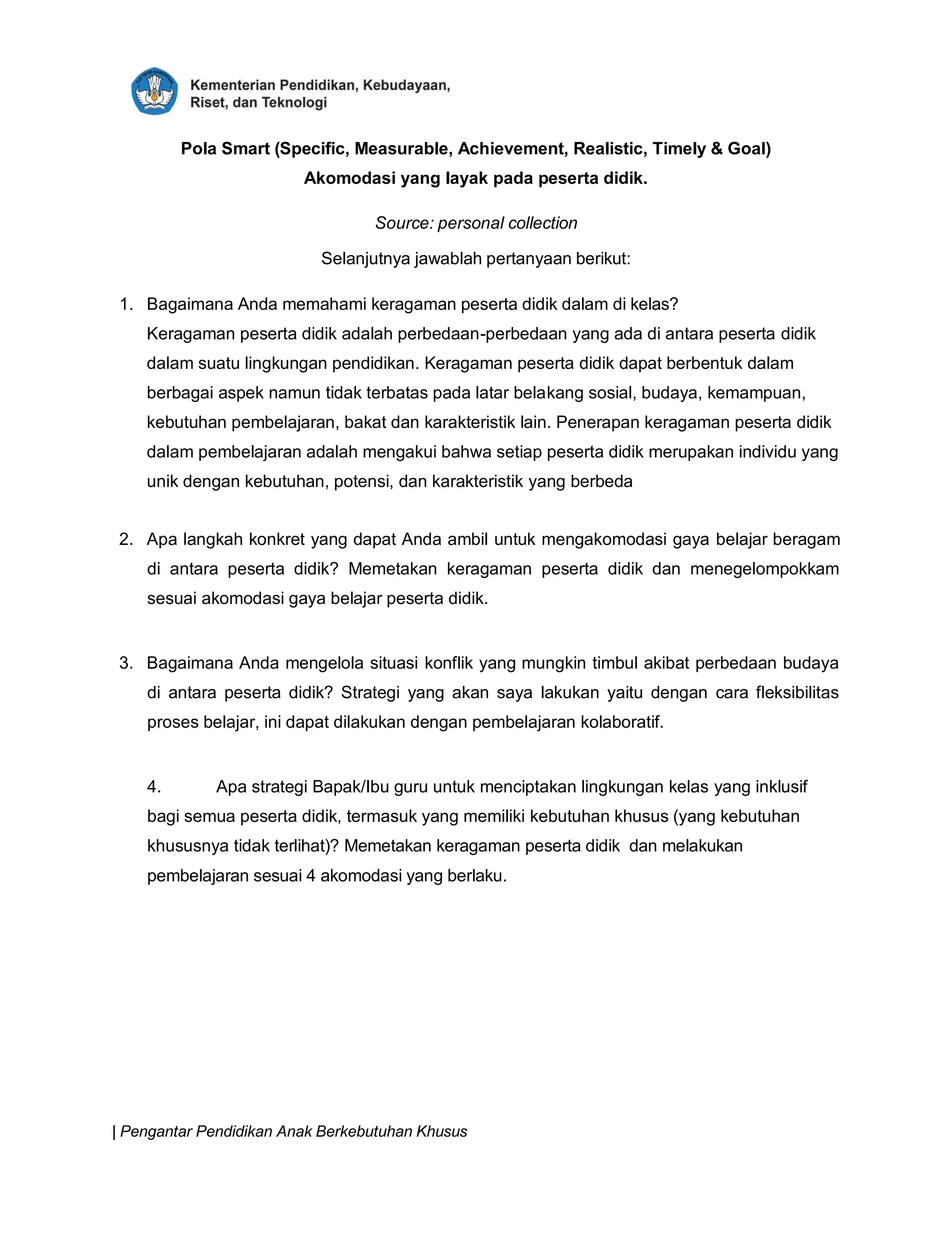 | Pengantar Pendidikan Anak Berkebutuhan Khusus
Pola Smart (Specific, Measurable, Achievement, Realistic, Timely & Goal)
Akomodasi yang layak pada peserta didik.
Source: personal collection
Selanjutnya jawablah pertanyaan berikut:
1. Bagaimana Anda memahami keragaman peserta didik dalam di kelas?
Keragaman peserta didik adalah perbedaan-perbedaan yang ada di antara peserta didik
dalam suatu lingkungan pendidikan. Keragaman peserta didik dapat berbentuk dalam
berbagai aspek namun tidak terbatas pada latar belakang sosial, budaya, kemampuan,
kebutuhan pembelajaran, bakat dan karakteristik lain. Penerapan keragaman peserta didik
dalam pembelajaran adalah mengakui bahwa setiap peserta didik merupakan individu yang
unik dengan kebutuhan, potensi, dan karakteristik yang berbeda
2. Apa langkah konkret yang dapat Anda ambil untuk mengakomodasi gaya belajar beragam
di antara peserta didik? Memetakan keragaman peserta didik dan menegelompokkam
sesuai akomodasi gaya belajar peserta didik.
3. Bagaimana Anda mengelola situasi konflik yang mungkin timbul akibat perbedaan budaya
di antara peserta didik? Strategi yang akan saya lakukan yaitu dengan cara fleksibilitas
proses belajar, ini dapat dilakukan dengan pembelajaran kolaboratif.
4. Apa strategi Bapak/Ibu guru untuk menciptakan lingkungan kelas yang inklusif
bagi semua peserta didik, termasuk yang memiliki kebutuhan khusus (yang kebutuhan
khususnya tidak terlihat)? Memetakan keragaman peserta didik dan melakukan
pembelajaran sesuai 4 akomodasi yang berlaku.
 