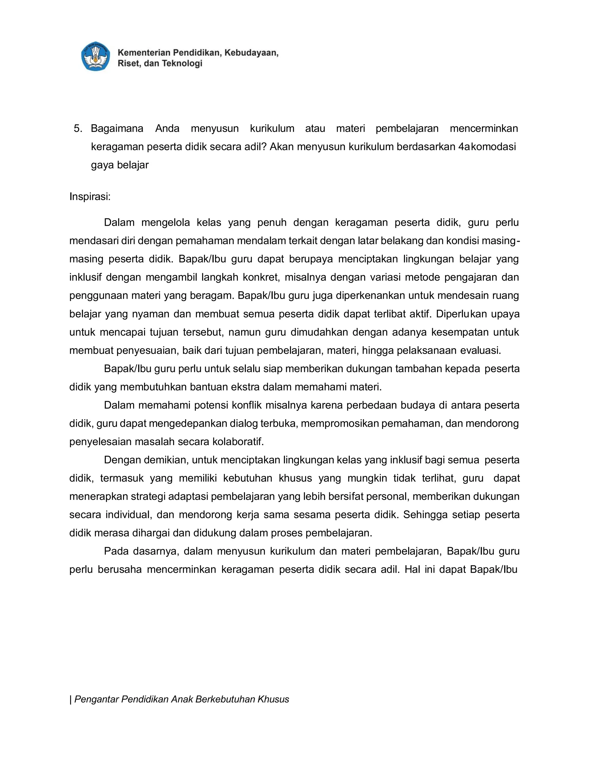 | Pengantar Pendidikan Anak Berkebutuhan Khusus
5. Bagaimana Anda menyusun kurikulum atau materi pembelajaran mencerminkan
keragaman peserta didik secara adil? Akan menyusun kurikulum berdasarkan 4akomodasi
gaya belajar
Inspirasi:
Dalam mengelola kelas yang penuh dengan keragaman peserta didik, guru perlu
mendasari diri dengan pemahaman mendalam terkait dengan latar belakang dan kondisi masing-
masing peserta didik. Bapak/Ibu guru dapat berupaya menciptakan lingkungan belajar yang
inklusif dengan mengambil langkah konkret, misalnya dengan variasi metode pengajaran dan
penggunaan materi yang beragam. Bapak/Ibu guru juga diperkenankan untuk mendesain ruang
belajar yang nyaman dan membuat semua peserta didik dapat terlibat aktif. Diperlukan upaya
untuk mencapai tujuan tersebut, namun guru dimudahkan dengan adanya kesempatan untuk
membuat penyesuaian, baik dari tujuan pembelajaran, materi, hingga pelaksanaan evaluasi.
Bapak/Ibu guru perlu untuk selalu siap memberikan dukungan tambahan kepada peserta
didik yang membutuhkan bantuan ekstra dalam memahami materi.
Dalam memahami potensi konflik misalnya karena perbedaan budaya di antara peserta
didik, guru dapat mengedepankan dialog terbuka, mempromosikan pemahaman, dan mendorong
penyelesaian masalah secara kolaboratif.
Dengan demikian, untuk menciptakan lingkungan kelas yang inklusif bagi semua peserta
didik, termasuk yang memiliki kebutuhan khusus yang mungkin tidak terlihat, guru dapat
menerapkan strategi adaptasi pembelajaran yang lebih bersifat personal, memberikan dukungan
secara individual, dan mendorong kerja sama sesama peserta didik. Sehingga setiap peserta
didik merasa dihargai dan didukung dalam proses pembelajaran.
Pada dasarnya, dalam menyusun kurikulum dan materi pembelajaran, Bapak/Ibu guru
perlu berusaha mencerminkan keragaman peserta didik secara adil. Hal ini dapat Bapak/Ibu
 