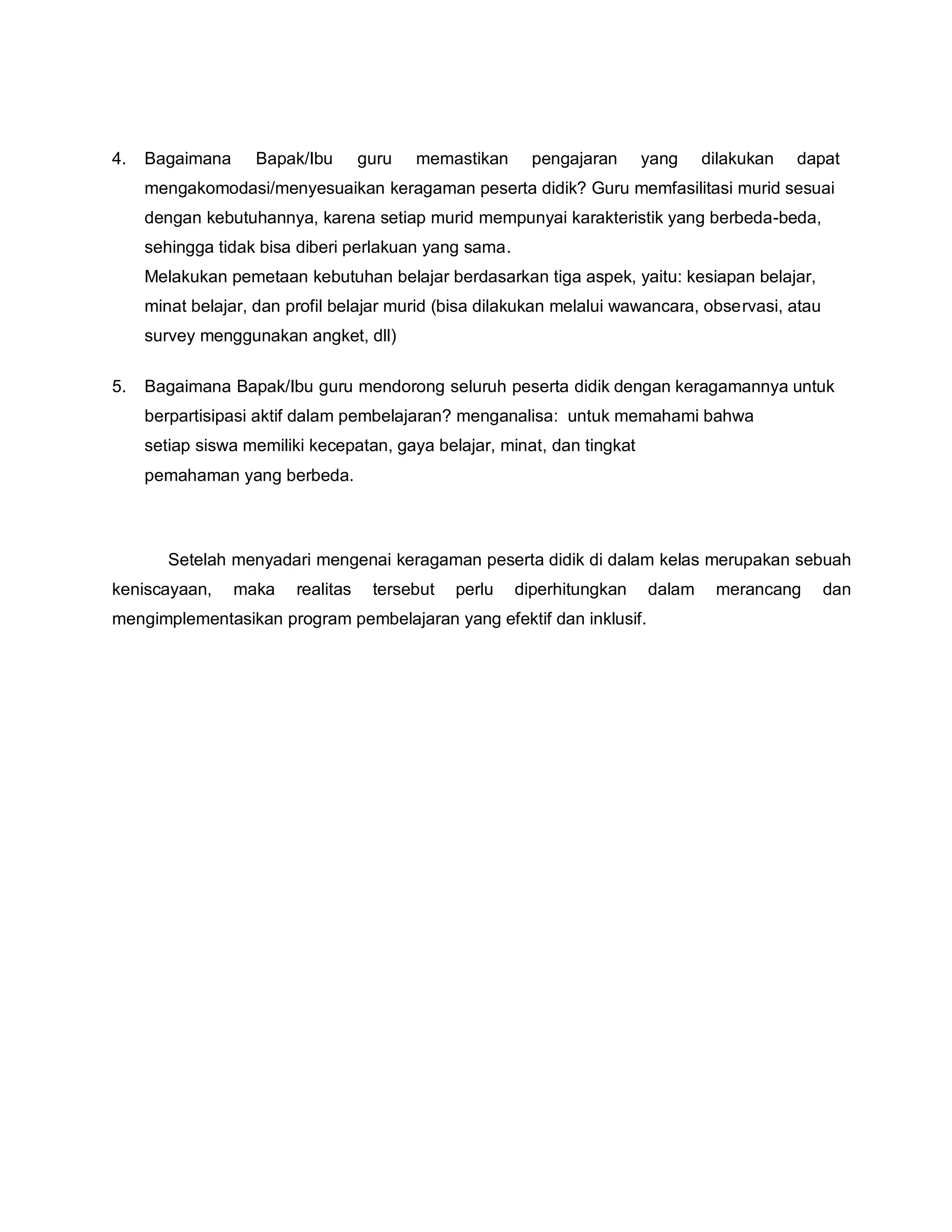 4. Bagaimana Bapak/Ibu guru memastikan pengajaran yang dilakukan dapat
mengakomodasi/menyesuaikan keragaman peserta didik? Guru memfasilitasi murid sesuai
dengan kebutuhannya, karena setiap murid mempunyai karakteristik yang berbeda-beda,
sehingga tidak bisa diberi perlakuan yang sama.
Melakukan pemetaan kebutuhan belajar berdasarkan tiga aspek, yaitu: kesiapan belajar,
minat belajar, dan profil belajar murid (bisa dilakukan melalui wawancara, observasi, atau
survey menggunakan angket, dll)
5. Bagaimana Bapak/Ibu guru mendorong seluruh peserta didik dengan keragamannya untuk
berpartisipasi aktif dalam pembelajaran? menganalisa: untuk memahami bahwa
setiap siswa memiliki kecepatan, gaya belajar, minat, dan tingkat
pemahaman yang berbeda.
Setelah menyadari mengenai keragaman peserta didik di dalam kelas merupakan sebuah
keniscayaan, maka realitas tersebut perlu diperhitungkan dalam merancang dan
mengimplementasikan program pembelajaran yang efektif dan inklusif.
 