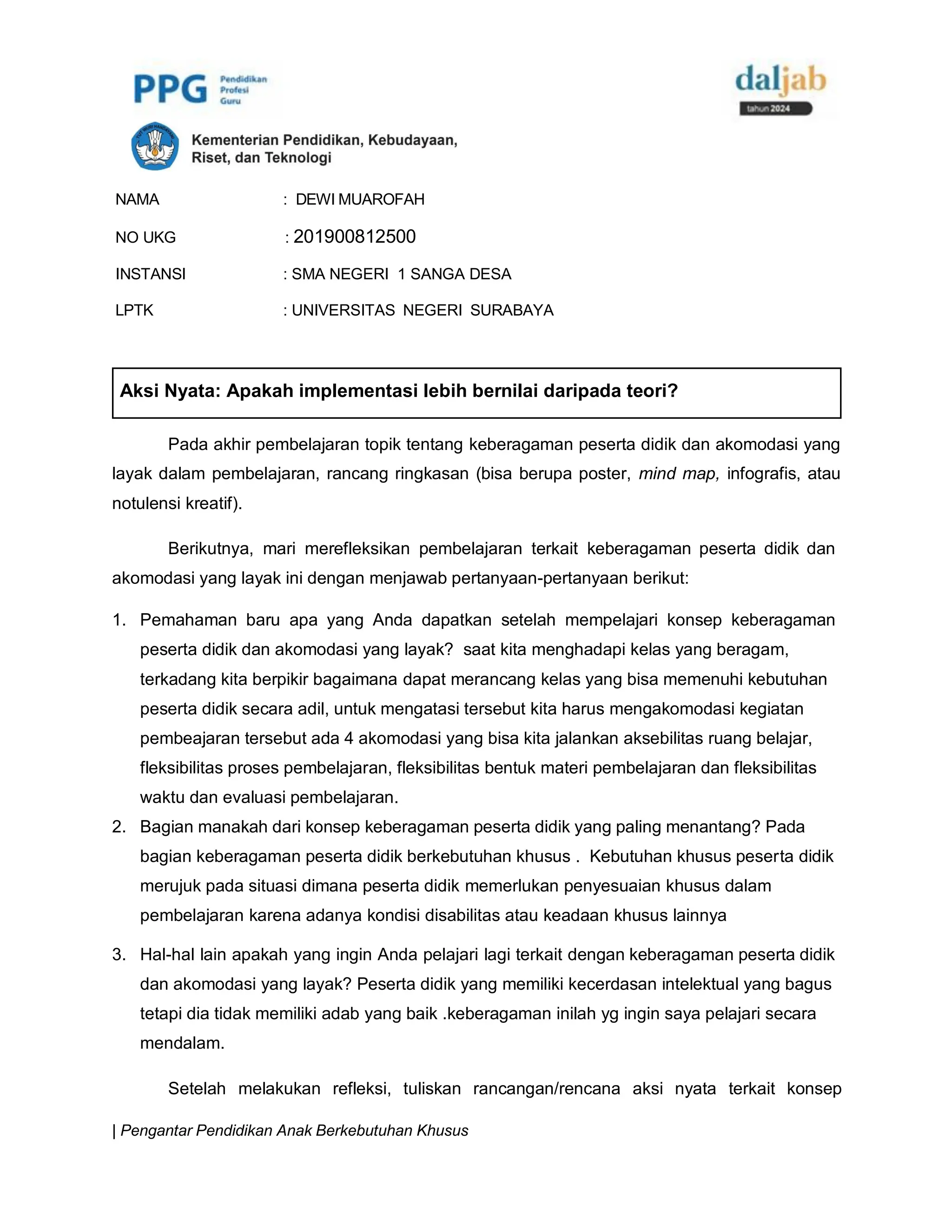 | Pengantar Pendidikan Anak Berkebutuhan Khusus
NAMA : DEWI MUAROFAH
NO UKG : 201900812500
INSTANSI : SMA NEGERI 1 SANGA DESA
LPTK : UNIVERSITAS NEGERI SURABAYA
Pada akhir pembelajaran topik tentang keberagaman peserta didik dan akomodasi yang
layak dalam pembelajaran, rancang ringkasan (bisa berupa poster, mind map, infografis, atau
notulensi kreatif).
Berikutnya, mari merefleksikan pembelajaran terkait keberagaman peserta didik dan
akomodasi yang layak ini dengan menjawab pertanyaan-pertanyaan berikut:
1. Pemahaman baru apa yang Anda dapatkan setelah mempelajari konsep keberagaman
peserta didik dan akomodasi yang layak? saat kita menghadapi kelas yang beragam,
terkadang kita berpikir bagaimana dapat merancang kelas yang bisa memenuhi kebutuhan
peserta didik secara adil, untuk mengatasi tersebut kita harus mengakomodasi kegiatan
pembeajaran tersebut ada 4 akomodasi yang bisa kita jalankan aksebilitas ruang belajar,
fleksibilitas proses pembelajaran, fleksibilitas bentuk materi pembelajaran dan fleksibilitas
waktu dan evaluasi pembelajaran.
2. Bagian manakah dari konsep keberagaman peserta didik yang paling menantang? Pada
bagian keberagaman peserta didik berkebutuhan khusus . Kebutuhan khusus peserta didik
merujuk pada situasi dimana peserta didik memerlukan penyesuaian khusus dalam
pembelajaran karena adanya kondisi disabilitas atau keadaan khusus lainnya
3. Hal-hal lain apakah yang ingin Anda pelajari lagi terkait dengan keberagaman peserta didik
dan akomodasi yang layak? Peserta didik yang memiliki kecerdasan intelektual yang bagus
tetapi dia tidak memiliki adab yang baik .keberagaman inilah yg ingin saya pelajari secara
mendalam.
Setelah melakukan refleksi, tuliskan rancangan/rencana aksi nyata terkait konsep
Aksi Nyata: Apakah implementasi lebih bernilai daripada teori?
 