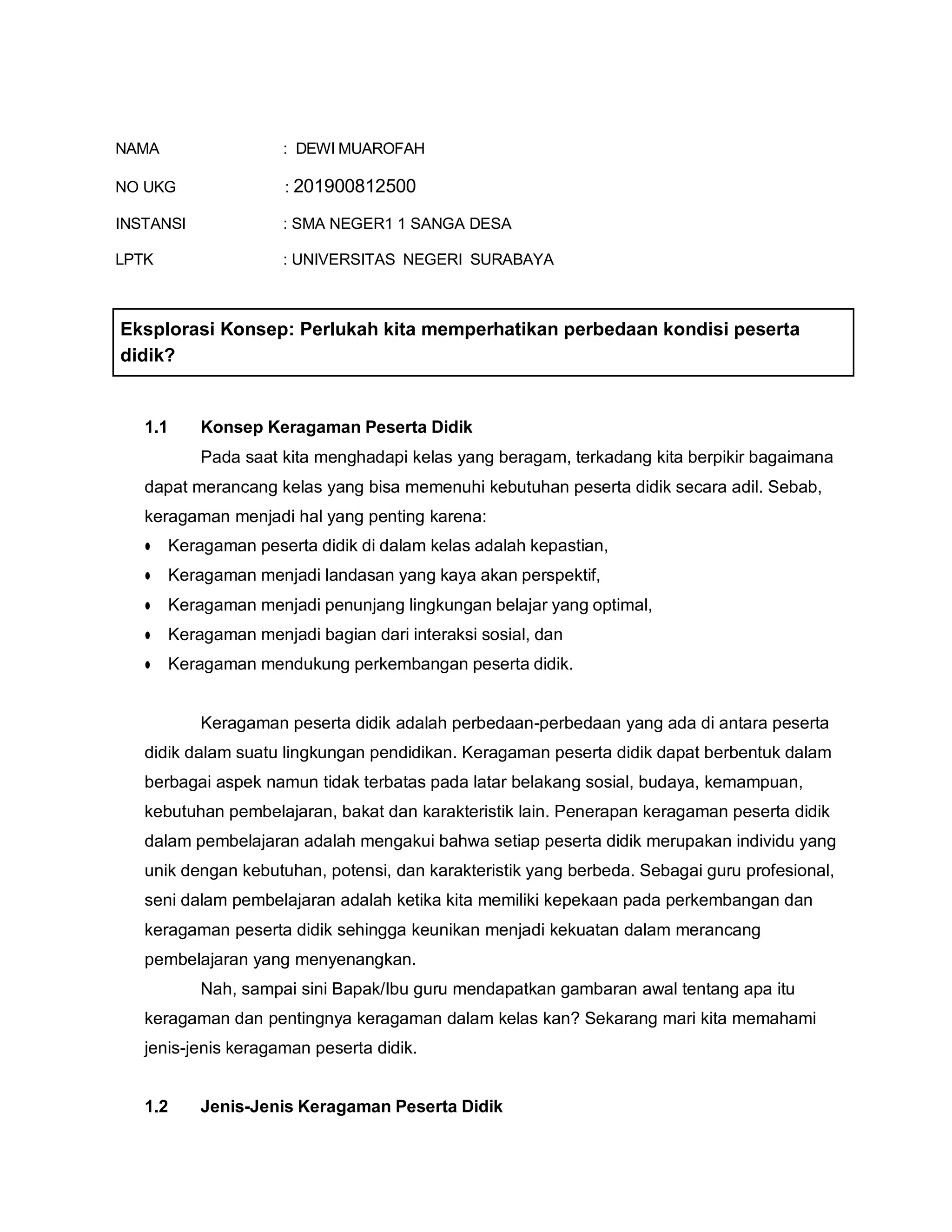 NAMA : DEWI MUAROFAH
NO UKG : 201900812500
INSTANSI : SMA NEGER1 1 SANGA DESA
LPTK : UNIVERSITAS NEGERI SURABAYA
1.1 Konsep Keragaman Peserta Didik
Pada saat kita menghadapi kelas yang beragam, terkadang kita berpikir bagaimana
dapat merancang kelas yang bisa memenuhi kebutuhan peserta didik secara adil. Sebab,
keragaman menjadi hal yang penting karena:
● Keragaman peserta didik di dalam kelas adalah kepastian,
● Keragaman menjadi landasan yang kaya akan perspektif,
● Keragaman menjadi penunjang lingkungan belajar yang optimal,
● Keragaman menjadi bagian dari interaksi sosial, dan
● Keragaman mendukung perkembangan peserta didik.
Keragaman peserta didik adalah perbedaan-perbedaan yang ada di antara peserta
didik dalam suatu lingkungan pendidikan. Keragaman peserta didik dapat berbentuk dalam
berbagai aspek namun tidak terbatas pada latar belakang sosial, budaya, kemampuan,
kebutuhan pembelajaran, bakat dan karakteristik lain. Penerapan keragaman peserta didik
dalam pembelajaran adalah mengakui bahwa setiap peserta didik merupakan individu yang
unik dengan kebutuhan, potensi, dan karakteristik yang berbeda. Sebagai guru profesional,
seni dalam pembelajaran adalah ketika kita memiliki kepekaan pada perkembangan dan
keragaman peserta didik sehingga keunikan menjadi kekuatan dalam merancang
pembelajaran yang menyenangkan.
Nah, sampai sini Bapak/Ibu guru mendapatkan gambaran awal tentang apa itu
keragaman dan pentingnya keragaman dalam kelas kan? Sekarang mari kita memahami
jenis-jenis keragaman peserta didik.
1.2 Jenis-Jenis Keragaman Peserta Didik
Eksplorasi Konsep: Perlukah kita memperhatikan perbedaan kondisi peserta
didik?
 