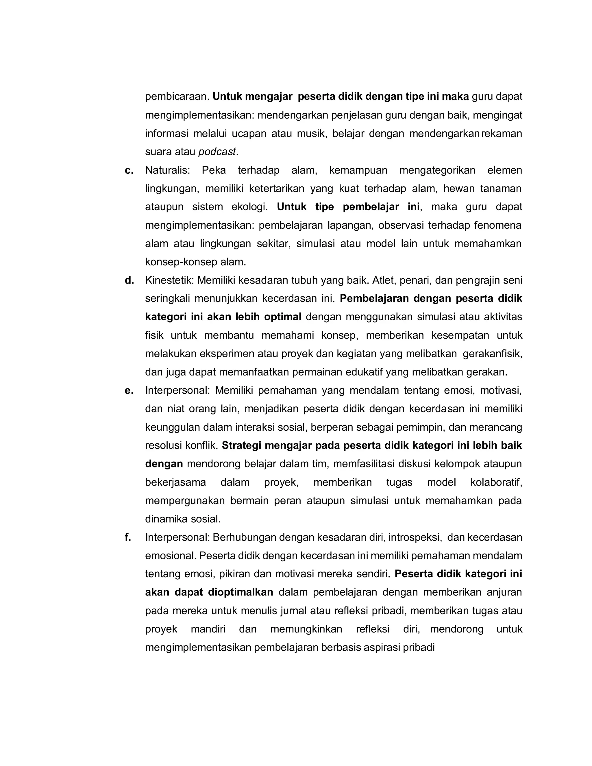 pembicaraan. Untuk mengajar peserta didik dengan tipe ini maka guru dapat
mengimplementasikan: mendengarkan penjelasan guru dengan baik, mengingat
informasi melalui ucapan atau musik, belajar dengan mendengarkanrekaman
suara atau podcast.
c. Naturalis: Peka terhadap alam, kemampuan mengategorikan elemen
lingkungan, memiliki ketertarikan yang kuat terhadap alam, hewan tanaman
ataupun sistem ekologi. Untuk tipe pembelajar ini, maka guru dapat
mengimplementasikan: pembelajaran lapangan, observasi terhadap fenomena
alam atau lingkungan sekitar, simulasi atau model lain untuk memahamkan
konsep-konsep alam.
d. Kinestetik: Memiliki kesadaran tubuh yang baik. Atlet, penari, dan pengrajin seni
seringkali menunjukkan kecerdasan ini. Pembelajaran dengan peserta didik
kategori ini akan lebih optimal dengan menggunakan simulasi atau aktivitas
fisik untuk membantu memahami konsep, memberikan kesempatan untuk
melakukan eksperimen atau proyek dan kegiatan yang melibatkan gerakanfisik,
dan juga dapat memanfaatkan permainan edukatif yang melibatkan gerakan.
e. Interpersonal: Memiliki pemahaman yang mendalam tentang emosi, motivasi,
dan niat orang lain, menjadikan peserta didik dengan kecerdasan ini memiliki
keunggulan dalam interaksi sosial, berperan sebagai pemimpin, dan merancang
resolusi konflik. Strategi mengajar pada peserta didik kategori ini lebih baik
dengan mendorong belajar dalam tim, memfasilitasi diskusi kelompok ataupun
bekerjasama dalam proyek, memberikan tugas model kolaboratif,
mempergunakan bermain peran ataupun simulasi untuk memahamkan pada
dinamika sosial.
f. Interpersonal: Berhubungan dengan kesadaran diri, introspeksi, dan kecerdasan
emosional. Peserta didik dengan kecerdasan ini memiliki pemahaman mendalam
tentang emosi, pikiran dan motivasi mereka sendiri. Peserta didik kategori ini
akan dapat dioptimalkan dalam pembelajaran dengan memberikan anjuran
pada mereka untuk menulis jurnal atau refleksi pribadi, memberikan tugas atau
proyek mandiri dan memungkinkan refleksi diri, mendorong untuk
mengimplementasikan pembelajaran berbasis aspirasi pribadi
 