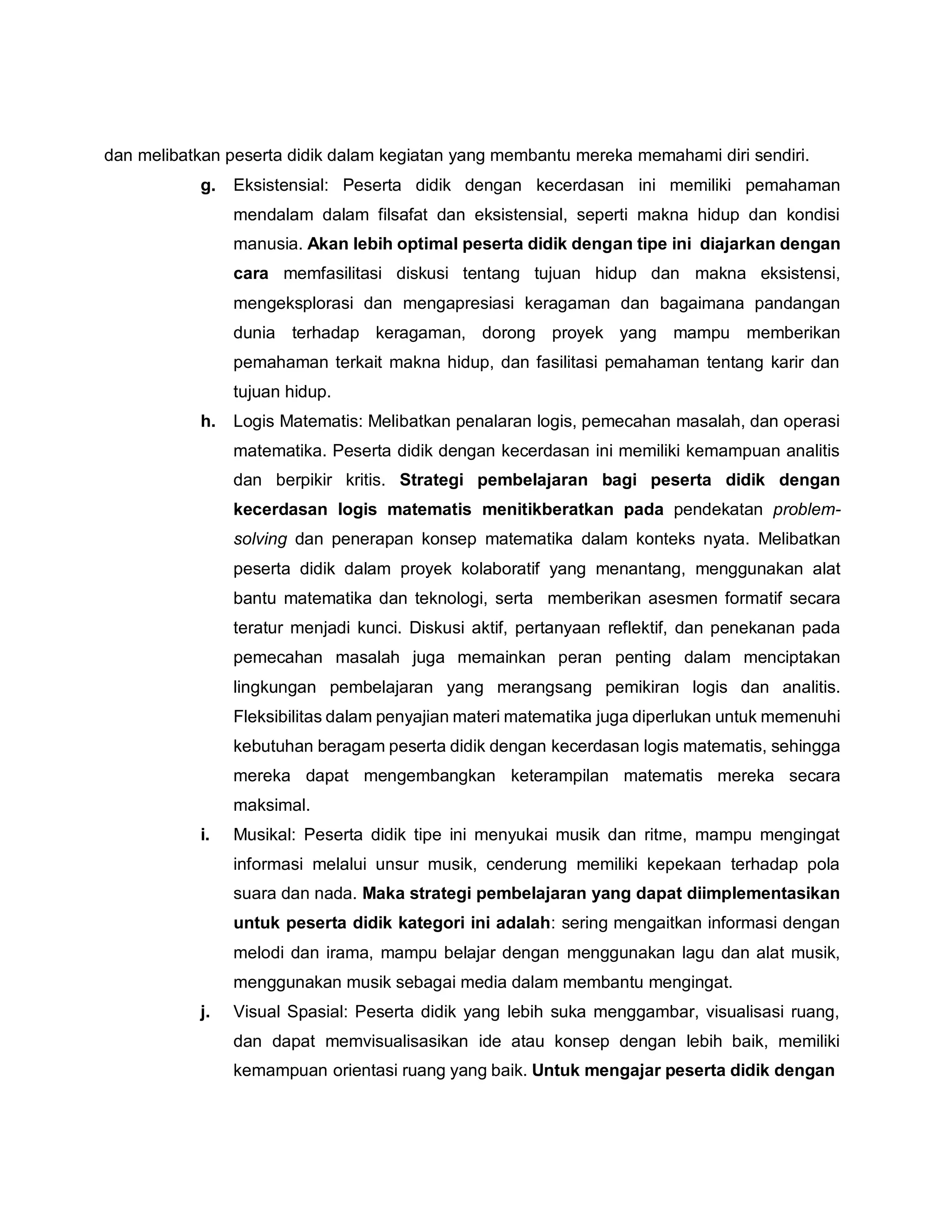 dan melibatkan peserta didik dalam kegiatan yang membantu mereka memahami diri sendiri.
g. Eksistensial: Peserta didik dengan kecerdasan ini memiliki pemahaman
mendalam dalam filsafat dan eksistensial, seperti makna hidup dan kondisi
manusia. Akan lebih optimal peserta didik dengan tipe ini diajarkan dengan
cara memfasilitasi diskusi tentang tujuan hidup dan makna eksistensi,
mengeksplorasi dan mengapresiasi keragaman dan bagaimana pandangan
dunia terhadap keragaman, dorong proyek yang mampu memberikan
pemahaman terkait makna hidup, dan fasilitasi pemahaman tentang karir dan
tujuan hidup.
h. Logis Matematis: Melibatkan penalaran logis, pemecahan masalah, dan operasi
matematika. Peserta didik dengan kecerdasan ini memiliki kemampuan analitis
dan berpikir kritis. Strategi pembelajaran bagi peserta didik dengan
kecerdasan logis matematis menitikberatkan pada pendekatan problem-
solving dan penerapan konsep matematika dalam konteks nyata. Melibatkan
peserta didik dalam proyek kolaboratif yang menantang, menggunakan alat
bantu matematika dan teknologi, serta memberikan asesmen formatif secara
teratur menjadi kunci. Diskusi aktif, pertanyaan reflektif, dan penekanan pada
pemecahan masalah juga memainkan peran penting dalam menciptakan
lingkungan pembelajaran yang merangsang pemikiran logis dan analitis.
Fleksibilitas dalam penyajian materi matematika juga diperlukan untuk memenuhi
kebutuhan beragam peserta didik dengan kecerdasan logis matematis, sehingga
mereka dapat mengembangkan keterampilan matematis mereka secara
maksimal.
i. Musikal: Peserta didik tipe ini menyukai musik dan ritme, mampu mengingat
informasi melalui unsur musik, cenderung memiliki kepekaan terhadap pola
suara dan nada. Maka strategi pembelajaran yang dapat diimplementasikan
untuk peserta didik kategori ini adalah: sering mengaitkan informasi dengan
melodi dan irama, mampu belajar dengan menggunakan lagu dan alat musik,
menggunakan musik sebagai media dalam membantu mengingat.
j. Visual Spasial: Peserta didik yang lebih suka menggambar, visualisasi ruang,
dan dapat memvisualisasikan ide atau konsep dengan lebih baik, memiliki
kemampuan orientasi ruang yang baik. Untuk mengajar peserta didik dengan
 
