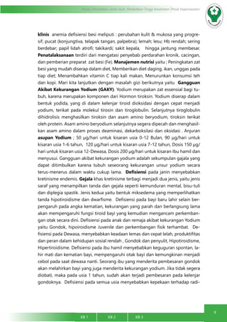 9
Modul Pendidikan Jarak Jauh, Pendidikan Tinggi Kesehatan Prodi Keperawatan
KB 1		 KB 2		 KB 3		
klinis anemia defisiensi besi meliputi : perubahan kulit & mukosa yang progre-
sif; pucat (konjungtiva, telapak tangan, palpebra); lemah; lesu; Hb rendah; sering
berdebar; papil lidah atrofi; takikardi; sakit kepala, hingga jantung membesar.
Penatalaksanaan terdiri dari mengatasi penyebab perdarahan kronik, cacingan,
dan pemberian preparat zat besi (Fe). Manajemen nutrisi yaitu ; Peningkatan zat
besi yang mudah diserap dalam diet, Memberikan diet daging, ikan, unggas pada
tiap diet; Menambahkan vitamin C tiap kali makan, Menurunkan konsumsi teh
dan kopi. Mari kita lanjutkan dengan masalah gizi berikutnya yaitu Gangguan
Akibat Kekurangan Yodium (GAKY). Yodium merupakan zat essensial bagi tu-
buh, karena merupakan komponen dari Hormon tiroksin. Yodium diserap dalam
bentuk yodida, yang di dalam kelenjar tiroid dioksidasi dengan cepat menjadi
yodium, terikat pada molekul tirosin dan tiroglobulin. Selanjutnya tiroglobulin
dihidrolisis menghasilkan tiroksin dan asam amino beryodium, tiroksin terikat
oleh protein. Asam amino beryodium selanjutnya segera dipecah dan menghasil-
kan asam amino dalam proses deaminasi, dekarboksilasi dan oksidasi . Anjuran
asupan Yodium ; 50 µg/hari untuk kisaran usia 0-12 Bulan, 90 µg/hari untuk
kisaran usia 1-6 tahun, 120 µg/hari untuk kisaran usia 7-12 tahun, Dosis 150 µg/
hari untuk kisaran usia 12-Dewasa, Dosis 200 µg/hari untuk kisaran Ibu hamil dan
menyusui. Gangguan akibat kekurangan yodium adalah sekumpulan gajala yang
dapat ditimbulkan karena tubuh seseorang kekurangan unsur yodium secara
terus-menerus dalam waktu cukup lama. Defisiensi pada janin menyebabkan
kretinisme endemis. Gejala khas kretinisme terbagi menjadi dua jenis, yaitu jenis
saraf yang menampilkan tanda dan gejala seperti kemunduran mental, bisu-tuli
dan diplegia spastik. Jenis kedua yaitu bentuk miksedema yang memperlihatkan
tanda hipotiroidisme dan dwarfisme. Defisiensi pada bayi baru lahir selain ber-
pengaruh pada angka kematian, kekurangan yang parah dan berlangsung lama
akan mempengaruhi fungsi tiroid bayi yang kemudian mengancam perkemban-
gan otak secara dini. Defisiensi pada anak dan remaja akibat kekurangan Yodium
yaitu Gondok, hipoiroidisme Juvenile dan perkembangan fisik terhambat. De-
fisiensi pada Dewasa, menyebabkan keadaan lemas dan cepat lelah, produktifitas
dan peran dalam kehidupan sosial rendah , Gondok dan penyulit, Hipotiroidisme,
Hipertiroidisme. Defisiensi pada ibu hamil menyebabkan keguguran spontan, la-
hir mati dan kematian bayi, mempengaruhi otak bayi dan kemungkinan menjadi
cebol pada saat dewasa nanti. Seorang ibu yang menderita pembesaran gondok
akan melahirkan bayi yang juga menderita kekurangan yodium. Jika tidak segera
diobati, maka pada usia 1 tahun, sudah akan terjadi pembesaran pada kelenjar
gondoknya. Defisiensi pada semua usia menyebabkan kepekaan terhadap radi-
 