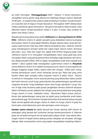 10
Modul Pendidikan Jarak Jauh, Pendidikan Tinggi Kesehatan Prodi Keperawatan
KB 1		 KB 2		 KB 3		
asi nuklir meningkat . Penanggulangan GAKY meliputi :1) Garam beryodium.,
mewajibkan semua garam yang dikonsumsi diperkaya dengan yodium sebanyak
30-80 ppm , 2) Suplementasi yodium pada binatang,3) Suntikan minyak beryodi-
um (Lipiodol) dan 4) Kapsul minyak beryodium. Pencegahan GAKY dilaksanakan
melalui pemberian garam beryodium. Jika garam beryodium tidak tersedia, maka
diberikan kapsul minyak beryodium setiap 3, 6 atau 12 bulan, atau suntikan ke
dalam otot setiap 2 tahun.
Masalah gizi kurang selanjutnya adalah Defisiensi atau Kurang Vitamin A ( DVA/
KVA) . Defisiensi vitamin A adalah penyakit yang disebabkan karena kurangnya
pemasukan vitamin A yang dapat diketahui dengan adanya rabun senja dan ker-
usakan pada kornea mata atau lebih dikenal xeroptalmia atau kelainan sistemik
yang mempengaruhi jaringan epitel dari organ-organ seluruh tubuh, termasuk
paru-paru, usus, mata dan organ lain, gejala KVA terlihat langsung pada mata
.Defisiensi vitamin A ini merupakan mengakibatkan rabun senja pada bayi serta
merupakan faktor yang paling berkontribusi terhadap angka kesakitan dan kema-
tian akibat penyakit infeksi. DVA ini dapat menyebabkan anak-anak menjadi buta
setelah 1 tahun apabila tidak mendapatkan suplementasi vitamin A .Penyebab
utama defisiensi vitamin A ini adalah kurang konsumsi vitamin A serta diperburuk
dengan tingginya angka infeksi, seperti diare dan campak . Infeksi akan meng-
hambat kemampuan tubuh untuk menyerap zat-zat gizi. Pada saat yang sama
kondisi infeksi akan mengikis habis simpanan vitamin A dalam tubuh . Vitamin
A (retinol) ini merupakan nutrisi esensial penting yang dibutuhkan dalam jumlah
kecil oleh manusia untuk fungsi pertumbuhan dan perkembangan, pemeliharaan
integritas sel epitel, fungsi kekebalan tubuh serta fungsi reproduksi. Fungsi vita-
min A bagi mata terutama pada proses penglihatan dimana vitaminA berperan
dalam membantu proses adaptasi dari tempat yang terang ketempat yang gelap.
Fungsi vitamin A untuk kekebalan tubuh, dibutuhkan dalam proses pertum-
buhan dan perkembangan tulang dan sel epitel yang membentuk email dalam
pertumbuhan gigi. Pertumbuhan menjadi terhambat serta bentuk tulang menjadi
tidak normal apabila kekurangan vitamin A. Selain itu fungsi vitamin A pada ibu
hamil yaitu untuk kebutuhan janin dan persiapan untuk menyusui
Sumber utama vitamin A adalah berasal dari hewan (bentuk aktif vitamin A)
sedangkan yang berasal dari tumbuhan berupa karoten/provitamin A. Kelainan
pada sel-sel epitel termasuk sel-sel epitel pada selaput lendir mata akibat keku-
rangan vitamin A terjadi karena adanya proses metaplasi sel-sel epitel, sehingga
kelenjar tidak memproduksi cairan yang dapat menyebabkan terjadinya kekerin-
 