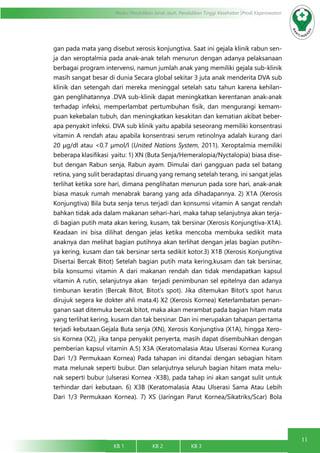 11
Modul Pendidikan Jarak Jauh, Pendidikan Tinggi Kesehatan Prodi Keperawatan
KB 1		 KB 2		 KB 3		
gan pada mata yang disebut xerosis konjungtiva. Saat ini gejala klinik rabun sen-
ja dan xeroptalmia pada anak-anak telah menurun dengan adanya pelaksanaan
berbagai program intervensi, namun jumlah anak yang memiliki gejala sub-klinik
masih sangat besar di dunia Secara global sekitar 3 juta anak menderita DVA sub
klinik dan setengah dari mereka meninggal setelah satu tahun karena kehilan-
gan penglihatannya .DVA sub-klinik dapat meningkatkan kerentanan anak-anak
terhadap infeksi, memperlambat pertumbuhan fisik, dan mengurangi kemam-
puan kekebalan tubuh, dan meningkatkan kesakitan dan kematian akibat beber-
apa penyakit infeksi. DVA sub klinik yaitu apabila seseorang memiliki konsentrasi
vitamin A rendah atau apabila konsentrasi serum retinolnya adalah kurang dari
20 μg/dl atau <0.7 μmol/l (United Nations System, 2011). Xeroptalmia memiliki
beberapa klasifikasi yaitu: 1) XN (Buta Senja/Hemeralopia/Nyctalopia) biasa dise-
but dengan Rabun senja, Rabun ayam. Dimulai dari gangguan pada sel batang
retina, yang sulit beradaptasi diruang yang remang setelah terang, ini sangat jelas
terlihat ketika sore hari, dimana penglihatan menurun pada sore hari, anak-anak
biasa masuk rumah menabrak barang yang ada dihadapannya. 2) X1A (Xerosis
Konjungtiva) Bila buta senja terus terjadi dan konsumsi vitamin A sangat rendah
bahkan tidak ada dalam makanan sehari-hari, maka tahap selanjutnya akan terja-
di bagian putih mata akan kering, kusam, tak bersinar (Xerosis Konjungtiva-X1A).
Keadaan ini bisa dilihat dengan jelas ketika mencoba membuka sedikit mata
anaknya dan melihat bagian putihnya akan terlihat dengan jelas bagian putihn-
ya kering, kusam dan tak bersinar serta sedikit kotor.3) X1B (Xerosis Konjungtiva
Disertai Bercak Bitot) Setelah bagian putih mata kering,kusam dan tak bersinar,
bila konsumsi vitamin A dari makanan rendah dan tidak mendapatkan kapsul
vitamin A rutin, selanjutnya akan  terjadi penimbunan sel epitelnya dan adanya
timbunan keratin (Bercak Bitot, Bitot’s spot). Jika ditemukan Bitot’s spot harus
dirujuk segera ke dokter ahli mata.4) X2 (Xerosis Kornea) Keterlambatan penan-
ganan saat ditemuka bercak bitot, maka akan merambat pada bagian hitam mata
yang terlihat kering, kusam dan tak bersinar. Dan ini merupakan tahapan pertama
terjadi kebutaan.Gejala Buta senja (XN), Xerosis Konjungtiva (X1A), hingga Xero-
sis Kornea (X2), jika tanpa penyakit penyerta, masih dapat disembuhkan dengan
pemberian kapsul vitamin A.5) X3A (Keratomalasia Atau Ulserasi Kornea Kurang
Dari 1/3 Permukaan Kornea) Pada tahapan ini ditandai dengan sebagian hitam
mata melunak seperti bubur. Dan selanjutnya seluruh bagian hitam mata melu-
nak seperti bubur (ulserasi Kornea -X3B), pada tahap ini akan sangat sulit untuk
terhindar dari kebutaan. 6) X3B (Keratomalasia Atau Ulserasi Sama Atau Lebih
Dari 1/3 Permukaan Kornea). 7) XS (Jaringan Parut Kornea/Sikatriks/Scar) Bola
 