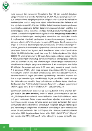 12
Modul Pendidikan Jarak Jauh, Pendidikan Tinggi Kesehatan Prodi Keperawatan
KB 1		 KB 2		 KB 3		
mata mengecil dan mengempis (Xeroptalmia Scar- XS) dan terjadilah kebutaan
yang permanen. 8) XF (Fundus Xeroftalmia). XN, XIA, XIB, X2 biasanya dapat sem-
buh kembali normal dengan pengobatan yang baik. Pada stadium X2 merupakan
keadaan gawat darurat yang harus segera diobati karena dalam beberapa hari
bisa berubah menjadi X3, X3A dan X3B bila diobati dapat sembuh tetapi dengan
meninggalkan cacat yang bahkan dapat menyebabkan kebutaan total bila lesi
(kelainan) pada kornea cukup luas sehingga menutupi seluruh kornea (Optic Zone
Cornea) . Ada 3 cara mengintervensi masyarakat untuk mengurangi masalah KVA
pada populasi berisiko yaitu meningkatkan kemudahan dan pemasokan vitamin
A (suplementasi vitamin A), peningkatan konsumsi makanan yang banyak men-
gandung vitamin A (Fortifikasi), dan mengontrol KVA pada daerah-daerah risiko
tinggi. Di Indonesia, dalam rangka menurunkan angka prevalensi kekurangan vi-
tamin A, pemerintah memberikan suplementasi kapsul vitamin A setahun dua kali
pada bulan Februari dan Agustus, sejak anak berusia enam bulan. Kapsul merah
(dosis 100.000 IU) diberikan untuk bayi umur 6-11 bulan dan kapsul biru (dosis
200.000 IU) untuk anak umur 12-59 bulan. Persentase pemberian kapsul vitamin
A menurut kelompok umur cukup bervariasi. Persentase tertinggi pada kelompok
umur 12-23 bulan (74,8%). Ada kecenderungan semakin tinggi kelompok umur
semakin rendah cakupan yang menerima vitamin A, khususnya pada anak balita
48-59 bulan. Persentase anak umur 6-59 bulan yang menerima kapsul vitamin
A di perkotaan (74,0%) lebih tinggi daripada di perdesaan (65,3%). Sedangkan
menurut jenis kelamin anak tidak tampak adanya perbedaan cakupan vitamin A.
Persentase menurut tingkat pendidikan kepala keluarga dan status ekonomi, ter-
lihat adanya kecenderungan semakin tinggi tingkat pendidikan kepala keluarga
dan status ekonomi, semakin tinggi pula cakupan pemberian kapsul vitamin A .
Berdasarkan data Profil Kesehatan Indonesia Tahun 2011, cakupan suplementasi
vitamin A pada balita di Indonesia tahun 2011 yaitu sekitar 83.5% .
Demikianlah pembahasan mengenai gizi kurang , berikut ini kita lanjutkan den-
gan masalah Gizi lebih (obesitas). Obesitas adalah keadaan kesehatan dan sta-
tus gizi dengan akumulasilemak tubuh berlebihan disertai risiko kelainan patol-
ogis yang multiorgan. Setiap orang memerlukan sejumlah lemak tubuh untuk
menyimpan energi, sebagai penyekat panas, penyerap guncangan dan fungsi
lainnya.Rata-rata wanita memiliki lemak tubuh yang lebih banyak dibandingkan
pria. Perbandingan yang normal antara lemak tubuh dengan berat badan adalah
sekitar 25-30% pada wanita dan 18-23% pada pria.   Berdasarkan klasifikasi WHO
pada tahun 1998, dinyatakan berat badan lebih (BBL) bila IMT 25,0–29,9 kg/m2
dan obesitas bila IMT ≥30,0 kg/m2. Hal ini lebih dirinci sebagai berikut:1)  obe-
 