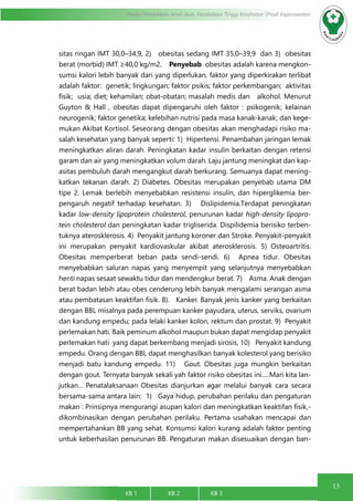 13
Modul Pendidikan Jarak Jauh, Pendidikan Tinggi Kesehatan Prodi Keperawatan
KB 1		 KB 2		 KB 3		
sitas ringan IMT 30,0–34,9, 2)   obesitas sedang IMT 35,0–39,9 dan 3)  obesitas
berat (morbid) IMT ≥40,0 kg/m2.    Penyebab obesitas adalah karena mengkon-
sumsi kalori lebih banyak dari yang diperlukan, faktor yang diperkirakan terlibat
adalah faktor: genetik; lingkungan; faktor psikis; faktor perkembangan;  aktivitas
fisik;  usia; diet; kehamilan; obat-obatan; masalah medis dan  alkohol. Menurut
Guyton & Hall , obesitas dapat dipengaruhi oleh faktor : psikogenik; kelainan
neurogenik; faktor genetika; kelebihan nutrisi pada masa kanak-kanak; dan kege-
mukan Akibat Kortisol. Seseorang dengan obesitas akan menghadapi risiko ma-
salah kesehatan yang banyak seperti: 1)  Hipertensi. Penambahan jaringan lemak
meningkatkan aliran darah. Peningkatan kadar insulin berkaitan dengan retensi
garam dan air yang meningkatkan volum darah. Laju jantung meningkat dan kap-
asitas pembuluh darah mengangkut darah berkurang. Semuanya dapat mening-
katkan tekanan darah. 2) Diabetes. Obesitas merupakan penyebab utama DM
tipe 2. Lemak berlebih menyebabkan resistensi insulin, dan hiperglikemia ber-
pengaruh negatif terhadap kesehatan. 3)   Dislipidemia.Terdapat peningkatan
kadar low-density lipoprotein cholesterol, penurunan kadar high-density lipopro-
tein cholesterol dan peningkatan kadar trigliserida. Dispilidemia berisiko terben-
tuknya aterosklerosis. 4)  Penyakit jantung koroner dan Stroke. Penyakit-penyakit
ini merupakan penyakit kardiovaskular akibat aterosklerosis. 5) Osteoartritis.
Obesitas memperberat beban pada sendi-sendi. 6)  Apnea tidur. Obesitas
menyebabkan saluran napas yang menyempit yang selanjutnya menyebabkan
henti napas sesaat sewaktu tidur dan mendengkur berat. 7)    Asma. Anak dengan
berat badan lebih atau obes cenderung lebih banyak mengalami serangan asma
atau pembatasan keaktifan fisik. 8).   Kanker. Banyak jenis kanker yang berkaitan
dengan BBL misalnya pada perempuan kanker payudara, uterus, serviks, ovarium
dan kandung empedu; pada lelaki kanker kolon, rektum dan prostat. 9)  Penyakit
perlemakan hati. Baik peminum alkohol maupun bukan dapat mengidap penyakit
perlemakan hati yang dapat berkembang menjadi sirosis, 10)   Penyakit kandung
empedu. Orang dengan BBL dapat menghasilkan banyak kolesterol yang berisiko
menjadi batu kandung empedu. 11)   Gout. Obesitas juga mungkin berkaitan
dengan gout. Ternyata banyak sekali yah faktor risiko obesitas ini.....Mari kita lan-
jutkan... Penatalaksanaan Obesitas dianjurkan agar melalui banyak cara secara
bersama-sama antara lain: 1)   Gaya hidup, perubahan perilaku dan pengaturan
makan : Prinsipnya mengurangi asupan kalori dan meningkatkan keaktifan fisik,-
dikombinasikan dengan perubahan perilaku. Pertama usahakan mencapai dan
mempertahankan BB yang sehat. Konsumsi kalori kurang adalah faktor penting
untuk keberhasilan penurunan BB. Pengaturan makan disesuaikan dengan ban-
 