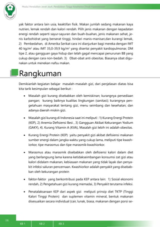 14
Modul Pendidikan Jarak Jauh, Pendidikan Tinggi Kesehatan Prodi Keperawatan
KB 1		 KB 2		 KB 3		
yak faktor antara lain usia, keaktifan fisik. Makan jumlah sedang makanan kaya
nutrien, lemak rendah dan kalori rendah. Pilih jenis makanan dengan kepadatan
energi rendah seperti sayur-sayuran dan buah-buahan, jenis makanan sehat, je-
nis karbohidrat yang berserat tinggi, hindari manis-manisan,dan kurangi lemak,
2)   Pembedahan, di Amerika Serikat cara ini dianjurkan bagi mereka dengan IMT
40 kg/m2
atau IMT 35,0-39,9 kg/m2
yang disertai penyakit kardiopulmonar, DM
tipe 2, atau gangguan gaya hidup dan telah gagal mencapai penurunan BB yang
cukup dengan cara non-bedah. 3)   Obat-obat anti obesitas. Biasanya obat digu-
nakan untuk menekan nafsu makan.
Rangkuman
Demikianlah kegiatan belajar masalah-masalah gizi, dari penjelasan diatas bisa
kita tarik kesimpulan sebagai berikut :
•	 Masalah gizi kurang disebabkan oleh kemiskinan; kurangnya persediaan
pangan; kurang baiknya kualitas lingkungan (sanitasi); kurangnya pen-
getahuan masyarakat tentang gizi, menu seimbang dan kesehatan; dan
adanya daerah miskin gizi.
•	 Masalah gizi kurang di Indonesia saat ini meliputi : 1) Kurang Energi Protein
(KEP), 2) Anemia Defisiensi Besi , 3) Gangguan Akibat Kekurangan Yodium
(GAKY), 4). Kurang Vitamin A (KVA), Masalah gizi lebih ini adalah obesitas.
•	 Kurang Energi Protein (KEP) yaitu penyakit gizi akibat defisiensi makanan
sumber energi dalam jangka waktu yang cukup lama, meliputi tipe kwash-
iorkor, tipe marasmus dan tipe marasmik-kwashiorkor.
•	 Marasmus atau marasmik disebabkan oleh defisiensi kalori dalam diet
yang berlangsung lama karena ketidakseimbangan konsumsi zat gizi atau
kalori didalam makanan, kebiasaan makanan yang tidak layak dan penya-
kit infeksi saluran pencernaan. Kwashiorkor adalah penyakit yang disebab-
kan oleh kekurangan protein
•	 faktor-faktor yang berkontribusi pada KEP antara lain: 1) Sosial ekonomi
rendah, 2) Pengetahuan gizi kurang memadai, 3) Penyakit terutama infeksi.
•	 Penatalaksanaan KEP dari aspek gizi meliputi prinsip diet TKTP (Tinggi
Kalori Tinggi Protein) dan suplemen vitamin mineral, bentuk makanan
disesuaikan secara individual (cair, lunak, biasa, makanan dengan porsi se-
 