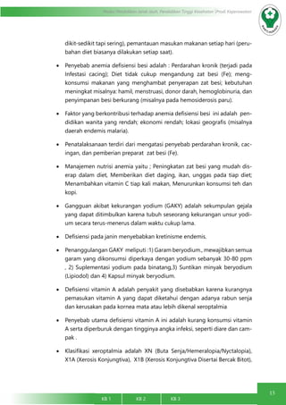 15
Modul Pendidikan Jarak Jauh, Pendidikan Tinggi Kesehatan Prodi Keperawatan
KB 1		 KB 2		 KB 3		
dikit-sedikit tapi sering), pemantauan masukan makanan setiap hari (peru-
bahan diet biasanya dilakukan setiap saat).
•	 Penyebab anemia defisiensi besi adalah : Perdarahan kronik (terjadi pada
Infestasi cacing); Diet tidak cukup mengandung zat besi (Fe); meng-
konsumsi makanan yang menghambat penyerapan zat besi; kebutuhan
meningkat misalnya: hamil, menstruasi, donor darah, hemoglobinuria, dan
penyimpanan besi berkurang (misalnya pada hemosiderosis paru).
•	 Faktor yang berkontribusi terhadap anemia defisiensi besi ini adalah pen-
didikan wanita yang rendah; ekonomi rendah; lokasi geografis (misalnya
daerah endemis malaria).
•	 Penatalaksanaan terdiri dari mengatasi penyebab perdarahan kronik, cac-
ingan, dan pemberian preparat zat besi (Fe).
•	 Manajemen nutrisi anemia yaitu ; Peningkatan zat besi yang mudah dis-
erap dalam diet, Memberikan diet daging, ikan, unggas pada tiap diet;
Menambahkan vitamin C tiap kali makan, Menurunkan konsumsi teh dan
kopi.
•	 Gangguan akibat kekurangan yodium (GAKY) adalah sekumpulan gejala
yang dapat ditimbulkan karena tubuh seseorang kekurangan unsur yodi-
um secara terus-menerus dalam waktu cukup lama.
•	 Defisiensi pada janin menyebabkan kretinisme endemis.
•	 Penanggulangan GAKY meliputi :1) Garam beryodium., mewajibkan semua
garam yang dikonsumsi diperkaya dengan yodium sebanyak 30-80 ppm
, 2) Suplementasi yodium pada binatang,3) Suntikan minyak beryodium
(Lipiodol) dan 4) Kapsul minyak beryodium.
•	 Defisiensi vitamin A adalah penyakit yang disebabkan karena kurangnya
pemasukan vitamin A yang dapat diketahui dengan adanya rabun senja
dan kerusakan pada kornea mata atau lebih dikenal xeroptalmia
•	 Penyebab utama defisiensi vitamin A ini adalah kurang konsumsi vitamin
A serta diperburuk dengan tingginya angka infeksi, seperti diare dan cam-
pak .
•	 Klasifikasi xeroptalmia adalah XN (Buta Senja/Hemeralopia/Nyctalopia),
X1A (Xerosis Konjungtiva), X1B (Xerosis Konjungtiva Disertai Bercak Bitot),
 