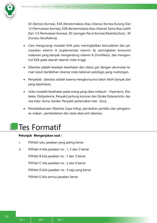 16
Modul Pendidikan Jarak Jauh, Pendidikan Tinggi Kesehatan Prodi Keperawatan
KB 1		 KB 2		 KB 3		
X2 (Xerosis Kornea), X3A (Keratomalasia Atau Ulserasi Kornea Kurang Dari
1/3 Permukaan Kornea), X3B (Keratomalasia Atau Ulserasi Sama Atau Lebih
Dari 1/3 Permukaan Kornea), XS (Jaringan Parut Kornea/Sikatriks/Scar), XF
(Fundus Xeroftalmia).
•	 Cara mengurangi masalah KVA yaitu meningkatkan kemudahan dan pe-
masokan vitamin A (suplementasi vitamin A), peningkatan konsumsi
makanan yang banyak mengandung vitamin A (Fortifikasi), dan mengon-
trol KVA pada daerah-daerah risiko tinggi.
•	 Obesitas adalah keadaan kesehatan dan status gizi dengan akumulasi le-
mak tubuh berlebihan disertai risiko kelainan patologis yang multiorgan.
•	 Penyebab obesitas adalah karena mengkonsumsi kalori lebih banyak dari
yang diperlukan,
•	 risiko masalah kesehatan pada orang yang obes meliputi :  Hipertensi, Dia-
betes. Dislipidemia. Penyakit jantung koroner dan Stroke Osteoartritis. Ap-
nea tidur. Asma. Kanker. Penyakit perlemakan hati.  Gout.
•	 Penatalaksanaan Obesitas Gaya hidup, perubahan perilaku dan pengatur-
an makan , pembedahan dan obat-obat anti obesitas.
Petunjuk Mengerjakan soal :
I.	 Pilihlah satu jawaban yang paling benar
II.	 Pilihlah A bila jawaban no : 1, 2 dan 3 benar
Pilihlah B bila jawaban no : 1 dan 3 benar
Pilihlah C bila jawaban no : 2 dan 4 benar
Pilihlah D bila jawaban no : 4 saja yang benar
Pilihlah E bila semua jawaban benar
Tes Formatif
 