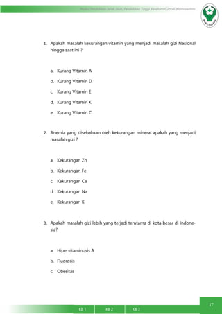 17
Modul Pendidikan Jarak Jauh, Pendidikan Tinggi Kesehatan Prodi Keperawatan
KB 1		 KB 2		 KB 3		
1.	 Apakah masalah kekurangan vitamin yang menjadi masalah gizi Nasional
hingga saat ini ?
a.	 Kurang Vitamin A
b.	 Kurang Vitamin D
c.	 Kurang Vitamin E
d.	 Kurang Vitamin K
e.	 Kurang Vitamin C
2.	 Anemia yang disebabkan oleh kekurangan mineral apakah yang menjadi
masalah gizi ?
a.	 Kekurangan Zn
b.	 Kekurangan Fe
c.	 Kekurangan Ca
d.	 Kekurangan Na
e.	 Kekurangan K
3.	 Apakah masalah gizi lebih yang terjadi terutama di kota besar di Indone-
sia?
a.	 Hipervitaminosis A
b.	 Fluorosis
c.	 Obesitas
 